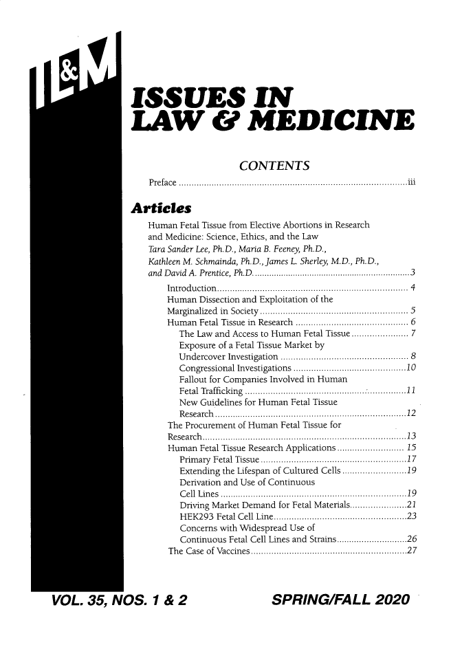 handle is hein.journals/ilmed35 and id is 1 raw text is: m IiISSUES INLAW & MEDICINE                      CONTENTS    Preface..........................................................iiiArticlesHuman  Fetal Tissue from Elective Abortions in Researchand Medicine: Science, Ethics, and the LawTara Sander Lee, Ph.D., Maria B. Feeney, Ph.D.,Kathleen M. Schmainda, Ph.D., James L. Sherley, M.D., Ph.D.,and D avid  A . Prentice, Ph.D ........................................................... . 3    In trodu ction ..................................................................... .   4    Human Dissection and Exploitation of the    M arginalized  in  Society  ..................................................... .  5    Human  Fetal Tissue in  Research  ........................................  6      The Law and Access to Human Fetal Tissue .................. 7      Exposure of a Fetal Tissue Market by      Undercover Investigation  ..............................................  8      Congressional Investigations.......................................10      Fallout for Companies Involved in Human      Fetal Trafficking ......................11      New  Guidelines for Human Fetal Tissue      R esearch ..................................................................... . 12    The Procurement of Human Fetal Tissue for    R esearch ........................................................................... . 13    Human  Fetal Tissue Research Applications...................... 15      Prim ary Fetal Tissue................................................... . 17      Extending the Lifespan of Cultured Cells ....................19      Derivation and Use of Continuous      C ell L in es  .................................................................... . 19      Driving Market Demand for Fetal Materials.................21      HEK293  Fetal Cell Line.............................................. . 23      Concerns with Widespread Use of      Continuous Fetal Cell Lines and Strains.......................26    The Case ofVaccines...................................................... . 27SPRING/FALL 2020VOL.   35,  NOS. 1 & 2