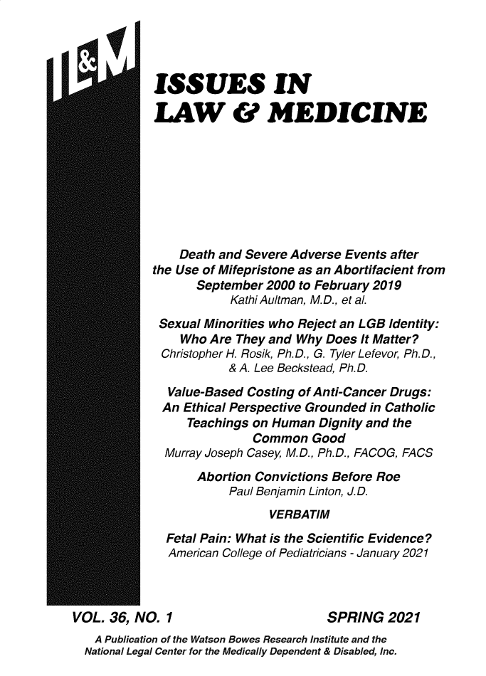 handle is hein.journals/ilmed36 and id is 1 raw text is: ISSUES INLAW & MEDICINEDeath and Severe Adverse Events afterthe Use of Mifepristone as an Abortifacient fromSeptember 2000 to February 2019Kathi Aultman, M.D., et al.Sexual Minorities who Reject an LGB Identity:Who Are They and Why Does It Matter?Christopher H. Rosik, Ph.D., G. Tyler Lefevor, Ph.D.,& A. Lee Beckstead, Ph.D.Value-Based Costing of Anti-Cancer Drugs:An Ethical Perspective Grounded in CatholicTeachings on Human Dignity and theCommon GoodMurray Joseph Casey, M.D., Ph.D., FACOG, FACSAbortion Convictions Before RoePaul Benjamin Linton, J.D.VERBATIMFetal Pain: What is the Scientific Evidence?American College of Pediatricians - January 2021VOL. 36, NO. 1                         SPRING 2021A Publication of the Watson Bowes Research Institute and theNational Legal Center for the Medically Dependent & Disabled, Inc.I
