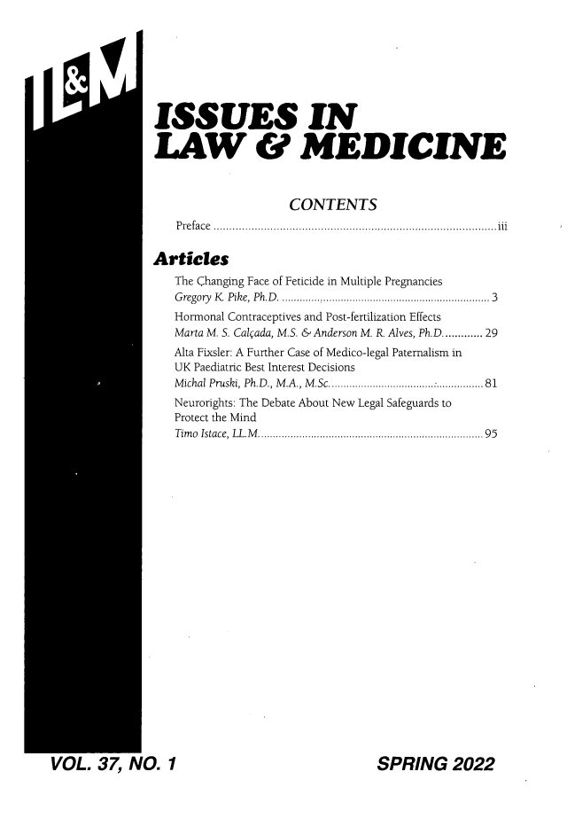 handle is hein.journals/ilmed37 and id is 1 raw text is: ISSUES INLAW & MEDICINECONTENTSP re fa c e ..........................................................................................iiiArticlesThe Changing Face of Feticide in Multiple PregnanciesG regory  K  Pike, Ph.D   ................................................................   3Hormonal Contraceptives and Post-fertilization EffectsMarta M. S. Calgada, M.S. & Anderson M. R. Alves, Ph.D...... 29Alta Fixsler: A Further Case of Medico-legal Paternalism inUK Paediatric Best Interest DecisionsM ichal Pruski, Ph.D ., M .A ., M .Sc  ...................................:................81Neurorights: The Debate About New Legal Safeguards toProtect the MindTim o  Istace, LL.M  .................................................................... . .   95SPRING 20224' l.. 37 NO. 1