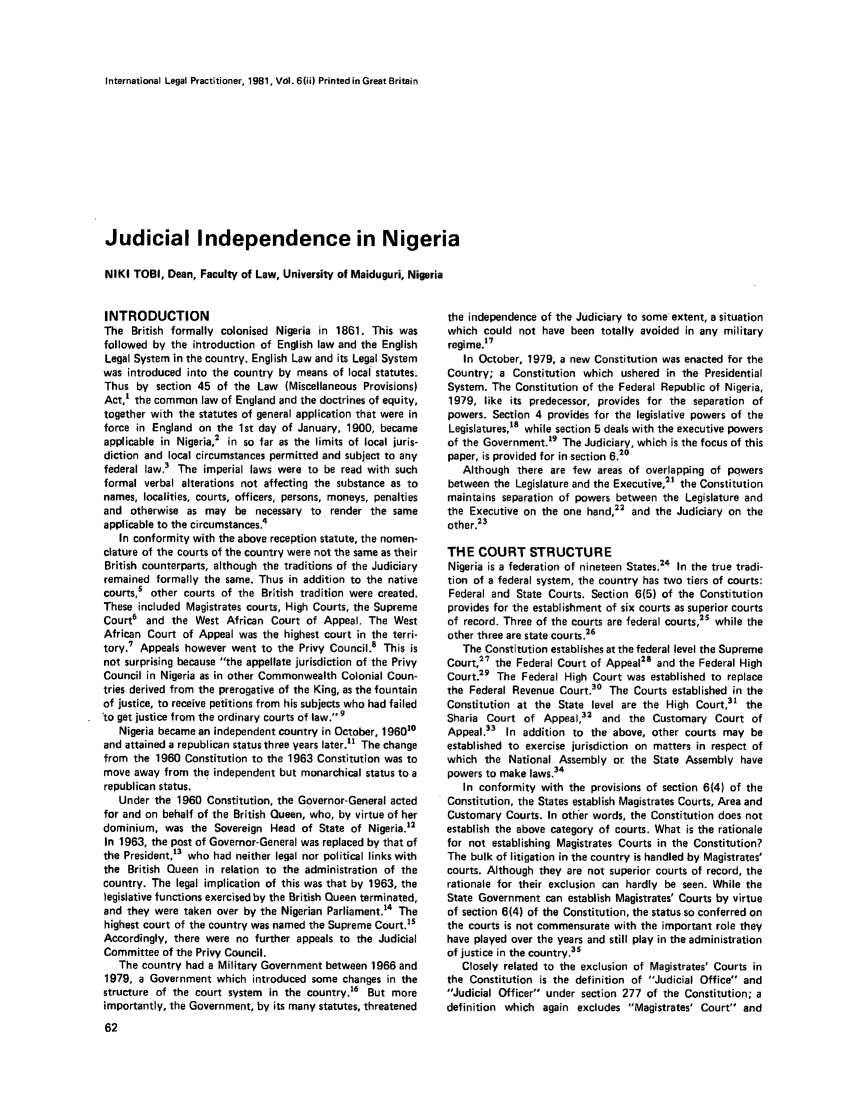 handle is hein.journals/ilp6 and id is 66 raw text is: International Legal Practitioner, 19B1, VoI. 6(i) Printed in Great BritainJudicial Independence in NigeriaNIKI TOBI, Dean, Faculty of Law, University of Maiduguri, NigeriaINTRODUCTIONThe British formally colonised Nigeria in 1861. This wasfollowed by the introduction of English law and the EnglishLegal System in the country. English Law and its Legal Systemwas introduced into the country by means of local statutes.Thus by section 45 of the Law (Miscellaneous Provisions)Act,' the common law of England and the doctrines of equity,together with the statutes of general application that were inforce in England on the 1st day of January, 1900, becameapplicable in Nigeria,2 in so far as the limits of local juris-diction and local circumstances permitted and subject to anyfederal law.3 The imperial laws were to be read with suchformal verbal alterations not affecting the substance as tonames, localities, courts, officers, persons, moneys, penaltiesand otherwise as may be necessary to render the sameapplicable to the circumstances.4In conformity with the above reception statute, the nomen-clature of the courts of the country were not the same as theirBritish counterparts, although the traditions of the Judiciaryremained formally the same. Thus in addition to the nativecourts,5 other courts of the British tradition were created.These included Magistrates courts, High Courts, the SupremeCourt6 and the West African Court of Appeal. The WestAfrican Court of Appeal was the highest court in the terri-tory. Appeals however went to the Privy Council.8 This isnot surprising because the appellate jurisdiction of the PrivyCouncil in Nigeria as in other Commonwealth Colonial Coun-tries derived from the prerogative of the King, as the fountainof justice, to receive petitions from his subjects who had failed'to get justice from the ordinary courts of law. 9Nigeria became an independent country in October, 196010and attained a republican status three years later.' The changefrom the 1960 Constitution to the 1963 Constitution was tomove away from the independent but monarchical status to arepublican status,Under the 1960 Constitution, the Governor-General actedfor and on behalf of the British Queen, who, by virtue of herdominium, was the Sovereign Head of State of Nigeria.12In 1963, the post of Governor-General was replaced by that ofthe President,13 who had neither legal nor political links withthe British Queen in relation to the administration of thecountry. The legal implication of this was that by 1963, thelegislative functions exercised by the British Queen terminated,and they were taken over by the Nigerian Parliament.'4 Thehighest court of the country was named the Supreme Court.1sAccordingly, there were no further appeals to the JudicialCommittee of the Privy Council.The country had a Military Government between 1966 and1979, a Government which introduced some changes in thestructure of the court system in the country.16 But moreimportantly, the Government, by its many statutes, threatenedthe independence of the Judiciary to some extent, a situationwhich could not have been totally avoided in any militaryregime.17In October, 1979, a new Constitution was enacted for theCountry; a Constitution which ushered in the PresidentialSystem. The Constitution of the Federal Republic of Nigeria,1979, like its predecessor, provides for the separation ofpowers. Section 4 provides for the legislative powers of theLegislatures,18 while section 5 deals with the executive powersof the Government.19 The Judiciary, which is the focus of thispaper, is provided for in section 6.20Although there are few areas of overlapping of powersbetween the Legislature and the Executive,2 the Constitutionmaintains separation of powers between the Legislature andthe Executive on the one hand,22 and the Judiciary on theother.23THE COURT STRUCTURENigeria is a federation of nineteen States.24 In the true tradi-tion of a federal system, the country has two tiers of courts:Federal and State Courts. Section 6(5) of the Constitutionprovides for the establishment of six courts as superior courtsof record. Three of the courts are federal courts,25 while theother three are state courts.26The Constitution establishes at the federal level the SupremeCourt,27 the Federal Court of Appeal28 and the Federal HighCourt.29 The Federal High Court was established to replacethe Federal Revenue Court.30 The Courts established in theConstitution at the State level are the High Court,3' theSharia Court of Appeal,32 and the Customary Court ofAppeal.33 In addition to the above, other courts may beestablished to exercise jurisdiction on matters in respect ofwhich the National Assembly or the State Assembly havepowers to make laws.34In conformity with the provisions of section 6(4) of theConstitution, the States establish Magistrates Courts, Area andCustomary Courts. In other words, the Constitution does notestablish the above category of courts. What is the rationalefor not establishing Magistrates Courts in the Constitution?The bulk of litigation in the country is handled by Magistrates'courts. Although they are not superior courts of record, therationale for their exclusion can hardly be seen. While theState Government can establish Magistrates' Courts by virtueof section 6(4) of the Constitution, the status so conferred onthe courts is not commensurate with the important role theyhave played over the years and still play in the administrationof justice in the country.3sClosely related to the exclusion of Magistrates' Courts inthe Constitution is the definition of Judicial Office andJudicial Officer under section 277 of the Constitution; adefinition which again excludes Magistrates' Court and