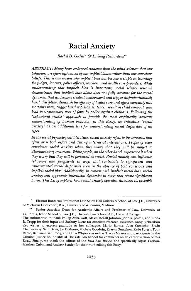 handle is hein.journals/ilr102 and id is 2281 raw text is:                             Racial Anxiety                     Rachel D.  Godsil* &  L. Song Richardson*     ABSTRACT: Many have embraced evidence from the mind sciences that our     behaviors are often influenced by our implicit biases rather than our conscious     beliefs. This is one reason why implicit bias has become a staple in trainings     for judges, lawyers, police officers, teachers, and health care providers. While     understanding that implicit bias is important, social science research     demonstrates  that implicit bias alone does not fully account for the racial     dynamics  that undermine  student achievement and trigger disproportionately     harsh  discipline, diminish the efficacy of health care and affect morbidity and     mortality rates, trigger harsher prison sentences, result in child removal, and     lead  to unnecessary uses of force by police against civilians. Following the     behavioral  realist approach  to provide  the most  empirically accurate     understanding   of human behavior, in this Essay, we introduce racial     anxiety  as an additional  lens for understanding racial disparities of all     types.     In the social psychological literature, racial anxiety refers to the concerns that     often arise both before and during  interracial interactions. People of color     experience racial  anxiety when   they worry  that they will be subject to     discriminatory treatment. White people, on the other hand, experience it when     they worry that they will be perceived as racist. Racial anxiety can influence     behaviors  and  judgments   in  ways  that  contribute to significant and     unwarranted   racial disparities even in the absence of both conscious and     implicit racial bias. Additionally, in concert with implicit racial bias, racial     anxiety can  aggravate interracial dynamics in ways  that create significant     harm.  This Essay explores how racial anxiety operates, discusses its probable        Eleanor Bontecou Professor of Law, Seton Hall University School of Law. J.D., Universityof Michigan Law School; B.A., University of Wisconsin, Madison.    **  Senior Associate Dean for Academic Affairs and Professor of Law, University ofCalifornia, Irvine School of Law. J.D., The Yale Law School; A.B., Harvard College.The authors wish to thank Phillip Atiba Goff, Alexis McGill Johnson, john a. powell, and LindaR. Tropp for their input and Zackory Burns for excellent research assistance. Song Richardsonalso wishes to express gratitude to her colleagues Mario Barnes, Alex Camacho, ErwinChemerinsky, Seth Davis, Joe DiMento, Michele Goodwin, Kaaryn Gustafson, Katie Porter, TonyReese, Benjamin van Rooij, and Chris Whytock as well as Tracey Meares and participants in theCriminal Justice Roundtable at The Yale Law School for comments on an earlier version of thisEssay. Finally, we thank the editors of the Iowa Law Review, and specifically Alyssa Carlson,Matthew Cubin, and Andrew Stanley for their work editing this Essay.2235