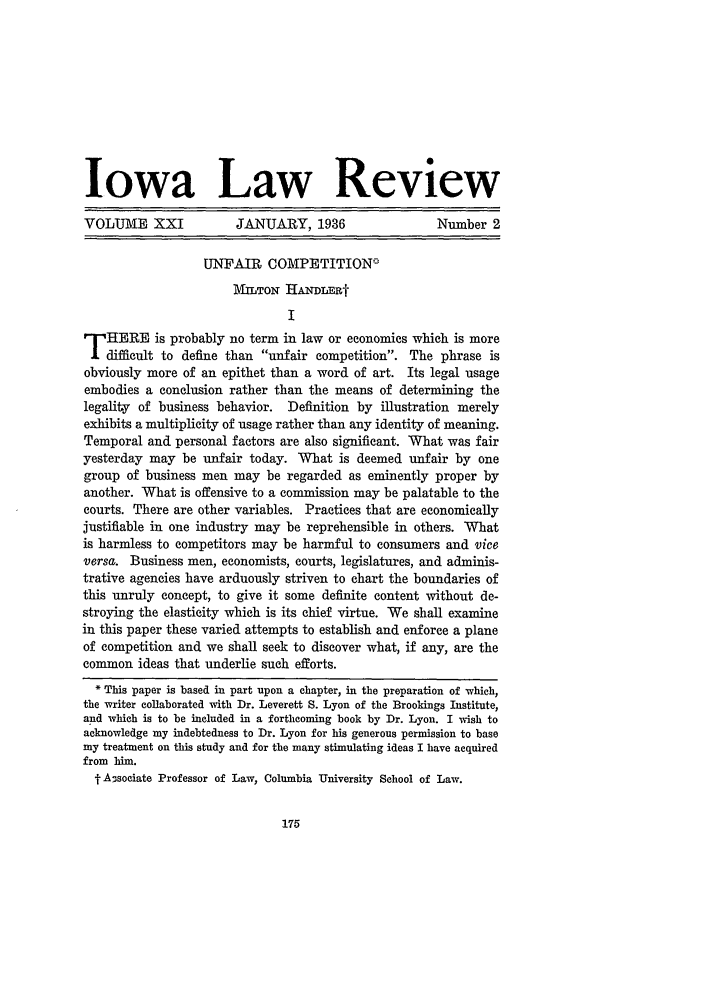 handle is hein.journals/ilr21 and id is 193 raw text is: Iowa Law ReviewVOLUME XXI               JANUARY, 1936                     Number 2UNFAIR COMPETITIONcIMTON HANDLERtITHERE is probably no term in law or economics which is moredifficult to define than unfair competition. The phrase isobviously more of an epithet than a word of art. Its legal usageembodies a conclusion rather than the means of determining thelegality of business behavior. Definition by illustration merelyexhibits a multiplicity of usage rather than any identity of meaning.Temporal and personal factors are also significant. What was fairyesterday may be unfair today. What is deemed unfair by onegroup of business men may be regarded as eminently proper byanother. What is offensive to a commission may be palatable to thecourts. There are other variables. Practices that are economicallyjustifiable in one industry may be reprehensible in others. Whatis harmless to competitors may be harmful to consumers and viceversa. Business men, economists, courts, legislatures, and adminis-trative agencies have arduously striven to chart the boundaries ofthis unruly concept, to give it some definite content without de-stroying the elasticity which is its chief virtue. We shall examinein this paper these varied attempts to establish and enforce a planeof competition and we shall seek to discover what, if any, are thecommon ideas that underlie such efforts.* This paper is based in part upon a chapter, in the preparation of which,the writer collaborated with Dr. Leverett S. Lyon of the Brookings Institute,and which is to be included in a forthcoming book by Dr. Lyon. I wish toacknowledge my indebtedness to Dr. Lyon for his generous permission to basemy treatment on this study and for the many stimulating ideas I have acquiredfrom him.t Ansociate Professor of Law, Columbia University School of Law.