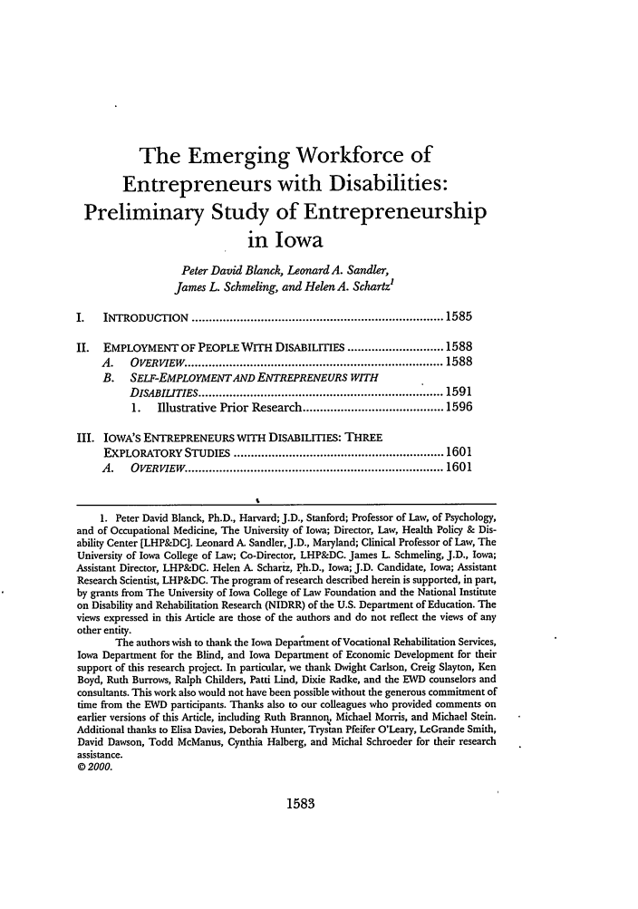handle is hein.journals/ilr85 and id is 1597 raw text is: The Emerging Workforce ofEntrepreneurs with Disabilities:Preliminary Study of Entrepreneurshipin IowaPeter David Blanck, Leonard A. Sandler,James L. Schmeling, and Helen A. SchartzI.   INTRODUCTION     ......................................................................... 1585II.  EMPLOYMENT OF PEOPLE WITH DISABILITIES ............................ 1588A.   OVERVIEW   .......................................................................... 1588B. SELF-EMPLOYMENTAND ENTREPRENEURS WITHDISABILtTIES ...................................................................... 15911.   Illustrative Prior Research ......................................... 1596III. IOWA'S ENTREPRENEURS WITH DISABILITIES: THREEEXPLORATORY STUDIES ............................................................. 1601A.   OVERv    W  .......................................................................... 16011. Peter David Blanck, Ph.D., Harvard; J.D., Stanford; Professor of Law, of Psychology,and of Occupational Medicine, The University of Iowa; Director, Law, Health Policy & Dis-ability Center [LHP&DC]. Leonard A. Sandler, J.D., Maryland; Clinical Professor of Law, TheUniversity of Iowa College of Law; Co-Director, LHP&DC. James L Schmeling, J.D., Iowa;Assistant Director, LHP&DC. Helen A. Schartz, Ph.D., Iowa; J.D. Candidate, Iowa; AssistantResearch Scientist, LHP&DC. The program of research described herein is supported, in part,by grants from The University of Iowa College of Law Foundation and the National Instituteon Disability and Rehabilitation Research (NIDRR) of the U.S. Department of Education. Theviews expressed in this Article are those of the authors and do not reflect the views of anyother entity.The authors wish to thank the Iowa Depaltment of Vocational Rehabilitation Services,Iowa Department for the Blind, and Iowa Department of Economic Development for theirsupport of this research project. In particular, we thank Dwight Carlson, Creig Slayton, KenBoyd, Ruth Burrows, Ralph Childers, Patti Lind, Dixie Radke, and the EWD counselors andconsultants. This work also would not have been possible without the generous commitment oftime from the EWD participants. Thanks also to our colleagues who provided comments onearlier versions of this Article, including Ruth Brannon, Michael Morris, and Michael Stein.Additional thanks to Elisa Davies, Deborah Hunter, Trystan Pfeifer O'Leary, LeGrande Smith,David Dawson, Todd McManus, Cynthia Halberg, and Michal Schroeder for their researchassistance.0 2000.1583