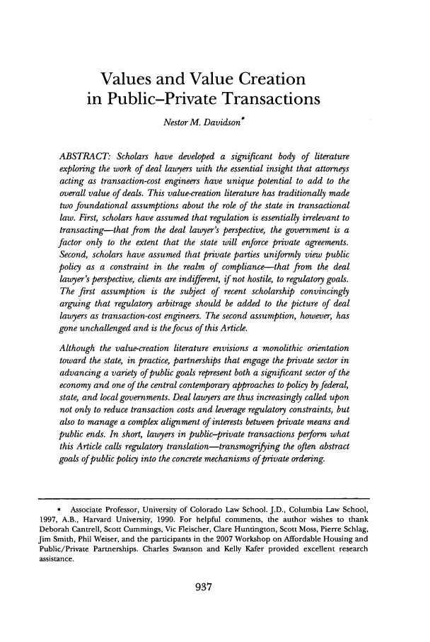 handle is hein.journals/ilr94 and id is 943 raw text is: Values and Value Creation
in Public-Private Transactions
Nestor M. Davidson*
ABSTRACT. Scholars have developed a significant body of literature
exploring the work of deal lawyers with the essential insight that attorneys
acting as transaction-cost engineers have unique potential to add to the
overall value of deals. This value-creation literature has traditionally made
two foundational assumptions about the role of the state in transactional
law. First, scholars have assumed that regulation is essentially irrelevant to
transacting-that from the deal lawyer's perspective, the government is a
factor only to the extent that the state will enforce private agreements.
Second, scholars have assumed that private parties uniformly view public
policy as a constraint in the realm of compliance-that from the deal
lawyer's perspective, clients are indifferent, if not hostile, to regulatory goals.
The first assumption is the subject of recent scholarship convincingly
arguing that regulatory arbitrage should be added to the picture of deal
lawyers as transaction-cost engineers. The second assumption, however, has
gone unchallenged and is the focus of this Article.
Although the value-creation literature envisions a monolithic orientation
toward the state, in practice, partnerships that engage the private sector in
advancing a variety of public goals represent both a significant sector of the
economy and one of the central contemporary approaches to policy by federal,
state, and local governments. Deal lawyers are thus increasingly called upon
not only to reduce transaction costs and leverage regulatory constraints, but
also to manage a complex alignment of interests between private means and
public ends. In short, lawyers in public-private transactions perform what
this Article calls regulatory translation-transmognfying the often abstract
goals of public policy into the concrete mechanisms of private ordering.
* Associate Professor, University of Colorado Law School. J.D., Columbia Law School,
1997, A.B., Harvard University, 1990. For helpful comments, the author wishes to thank
Deborah Cantrell, Scott Cummings, Vic Fleischer, Clare Huntington, Scott Moss, Pierre Schlag,
Jim Smith, Phil Weiser, and the participants in the 2007 Workshop on Affordable Housing and
Public/Private Partnerships. Charles Swanson and Kelly Kafer provided excellent research
assistance.

937


