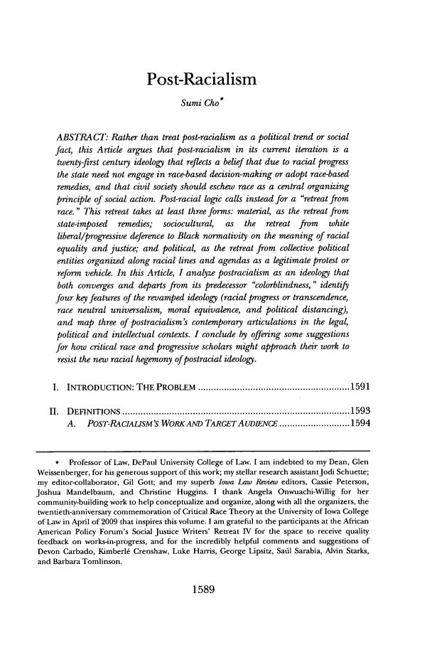 handle is hein.journals/ilr94 and id is 1599 raw text is: Post-RacialismSumi Cho*ABSTRACT: Rather than treat post-racialism as a political trend or socialfact, this Article argues that post-racialism in its current iteration is atwenty-first century ideology that reflects a belief that due to racial progressthe state need not engage in race-based decision-making or adopt race-basedremedies, and that civil society should eschew race as a central organizingprinciple of social action. Post-racial logic calls instead for a retreat fromrace. This retreat takes at least three forms: material, as the retreat fromstate-imposed   remedies;  sociocultural,   as   the  retreat from     whiteliberal/progressive deference to Black normativity on the meaning of racialequality and justice; and political, as the retreat from collective politicalentities organized along racial lines and agendas as a legitimate protest orreform vehicle. In this Article, I analyze postracialism as an ideology thatboth converges and departs from its predecessor colorblindness, identifyfour key features of the revamped ideology (racial progress or transcendence,race neutral universalism, moral equivalence, and political distancing),and map three of postracialism's contemporary articulations in the legal,political and intellectual contexts. I conclude by offering some suggestionsfor how critical race and progressive scholars might approach their work toresist the new racial hegemony of postracial ideology.I. INTRODUCTION: THE PROBLEM .......................................................... 1591II.  D EFIN ITIO NS  ....................................................................................... 1593A.   POST-RACIALISM'S WORK AND TARGETAUD&NCE ........................... 1594* Professor of Law, DePaul University College of Law. I am indebted to my Dean, GlenWeissenberger, for his generous support of this work; my stellar research assistantJodi Schuette;my editor-collaborator, Gil Gott; and my superb Iowa Law Review editors, Cassie Peterson,Joshua Mandelbaum, and Christine Huggins. I thank Angela Onwuachi-Willig for hercommunity-building work to help conceptualize and organize, along with all the organizers, thetwentieth-anniversary commemoration of Critical Race Theory at the University of Iowa Collegeof Law in April of 2009 that inspires this volume. I am grateful to the participants at the AfricanAmerican Policy Forum's Social Justice Writers' Retreat IV for the space to receive qualityfeedback on works-in-progress, and for the incredibly helpful comments and suggestions ofDevon Carbado, Kimberl6 Crenshaw, Luke Harris, George Lipsitz, Sadil Sarabia, Alvin Starks,and Barbara Tomlinson.1589
