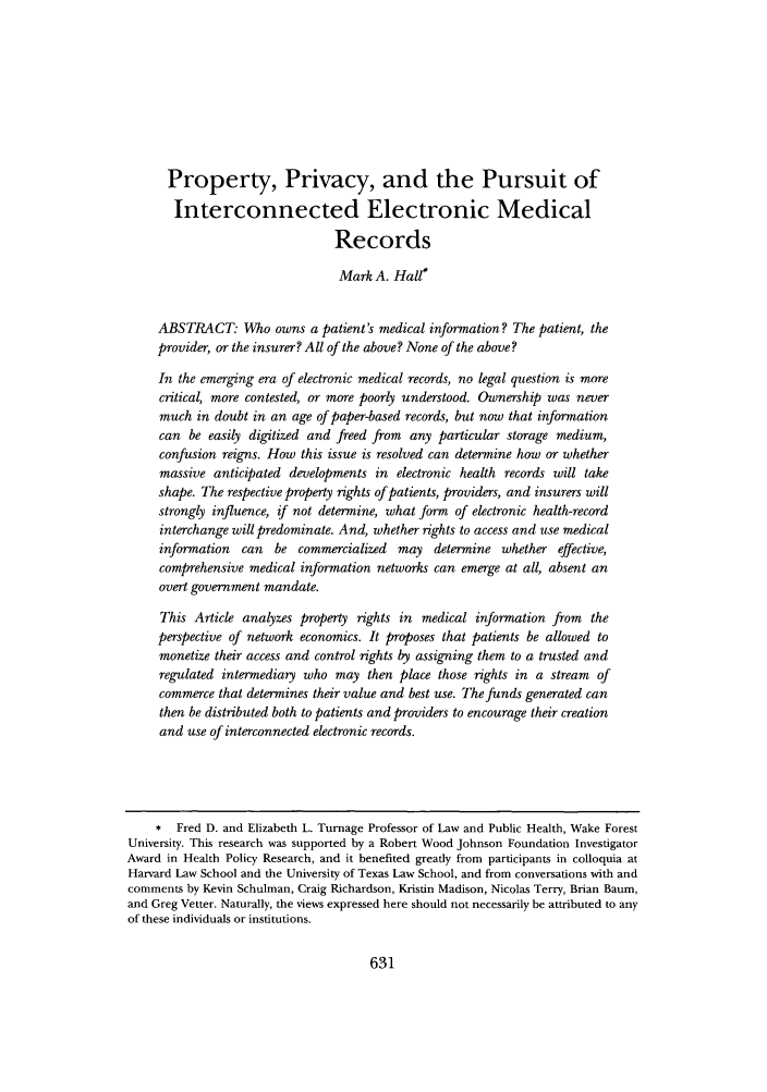 handle is hein.journals/ilr95 and id is 635 raw text is: Property, Privacy, and the Pursuit ofInterconnected Electronic MedicalRecordsMark A. Hall*ABSTRACT: Who owns a patient's medical information? The patient, theprovider, or the insurer? All of the above? None of the above?In the emerging era of electronic medical records, no legal question is morecritical, more contested, or more poorly understood. Ownership was nevermuch in doubt in an age of paper-based records, but now that informationcan be easily digitized and freed from any particular storage medium,confusion reigns. How this issue is resolved can determine how or whethermassive anticipated developments in electronic health records will takeshape. The respective property rights of patients, providers, and insurers willstrongly influence, if not determine, what form of electronic health-recordinterchange will predominate. And, whether rights to access and use medicalinformation can be commercialized may determine whether effective,comprehensive medical information networks can emerge at all, absent anovert government mandate.This Article analyzes property rights in medical information from theperspective of network economics. It proposes that patients be allowed tomonetize their access and control rights by assigning them to a trusted andregulated intermediary who may then place those rights in a stream ofcommerce that determines their value and best use. The funds generated canthen be distributed both to patients and providers to encourage their creationand use of interconnected electronic records.* Fred D. and Elizabeth L. Turnage Professor of Law and Public Health, Wake ForestUniversity. This research was supported by a Robert Wood Johnson Foundation InvestigatorAward in Health Policy Research, and it benefited greatly from participants in colloquia atHarvard Law School and the University of Texas Law School, and from conversations with andcomments by Kevin Schulman, Craig Richardson, Kristin Madison, Nicolas Terry, Brian Baum,and Greg Vetter. Naturally, the views expressed here should not necessarily be attributed to anyof these individuals or institutions.