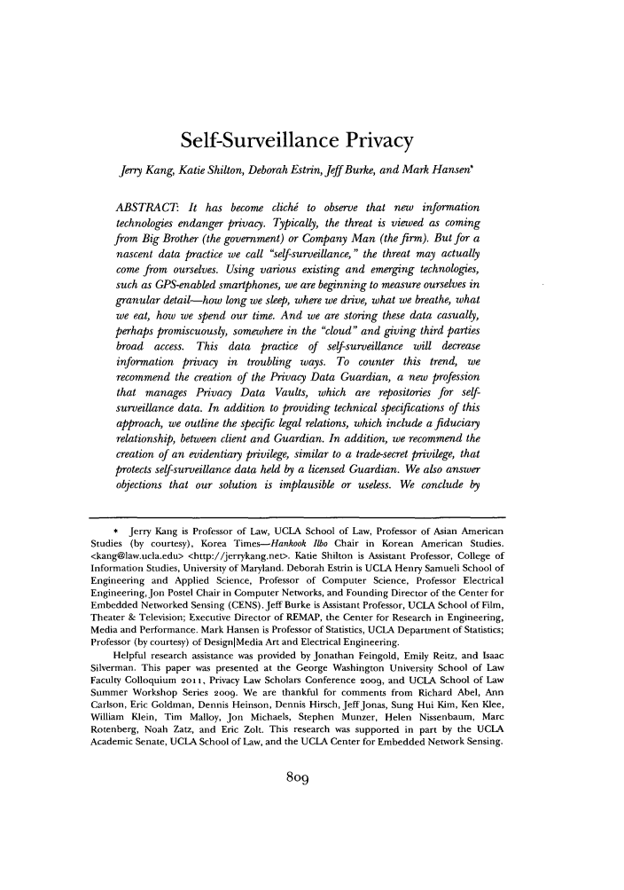 handle is hein.journals/ilr97 and id is 815 raw text is: Self-Surveillance PrivacyJerry Kang, Katie Shilton, Deborah Estrin, Jeff Burke, and Mark Hansen'ABSTRACT: It has become clichi to observe that new informationtechnologies endanger privacy. Typically, the threat is viewed as comingfrom Big Brother (the government) or Company Man (the firm). But for anascent data practice we call self-surveillance, the threat may actuallycome from ourselves. Using various existing and emerging technologies,such as GPS-enabled smartphones, we are beginning to measure ourselves ingranular detail-how long we sleep, where we drive, what we breathe, whatwe eat, how we spend our time. And we are storing these data casually,perhaps promiscuously, somewhere in the cloud and giving third partiesbroad  access. This data    practice of  self-surveillance will decreaseinformation privacy in troubling    ways. To counter this trend, werecommend the creation of the Privacy Data Guardian, a new professionthat manages Privacy Data      Vaults, which are repositories for self-surveillance data. In addition to providing technical specifications of thisapproach, we outline the specific legal relations, which include a fiduciaryrelationship, between client and Guardian. In addition, we recommend thecreation of an evidentiary privilege, similar to a trade-secret privilege, thatprotects self-surveillance data held by a licensed Guardian. We also answerobjections that our solution is implausible or useless. We conclude by* Jerry Kang is Professor of Law, UCLA School of Law, Professor of Asian AmericanStudies (by courtesy), Korea Times-Hankook Ilbo Chair in Korean American Studies.<kang@law.ucla.edu> <http://jerrykang.net>. Katie Shilton is Assistant Professor, College ofInformation Studies, University of Maryland. Deborah Estrin is UCLA Henry Samueli School ofEngineering and Applied Science, Professor of Computer Science, Professor ElectricalEngineering, Jon Postel Chair in Computer Networks, and Founding Director of the Center forEmbedded Networked Sensing (CENS). Jeff Burke is Assistant Professor, UCLA School of Film,Theater & Television; Executive Director of REMAP, the Center for Research in Engineering,Media and Performance. Mark Hansen is Professor of Statistics, UCLA Department of Statistics;Professor (by courtesy) of DesignIMedia Art and Electrical Engineering.Helpful research assistance was provided by Jonathan Feingold, Emily Reitz, and IsaacSilverman. This paper was presented at the George Washington University School of LawFaculty Colloquium 201 1, Privacy Law Scholars Conference 2009, and UCLA School of LawSummer Workshop Series 2009. We are thankful for comments from Richard Abel, AnnCarlson, Eric Goldman, Dennis Heinson, Dennis Hirsch, Jeff Jonas, Sung Hui Kim, Ken Klee,William Klein, Tim Malloy, Jon Michaels, Stephen Munzer, Helen Nissenbaum, MarcRotenberg, Noah Zatz, and Eric Zolt. This research was supported in part by the UCLAAcademic Senate, UCLA School of Law, and the UCLA Center for Embedded Network Sensing.8o9