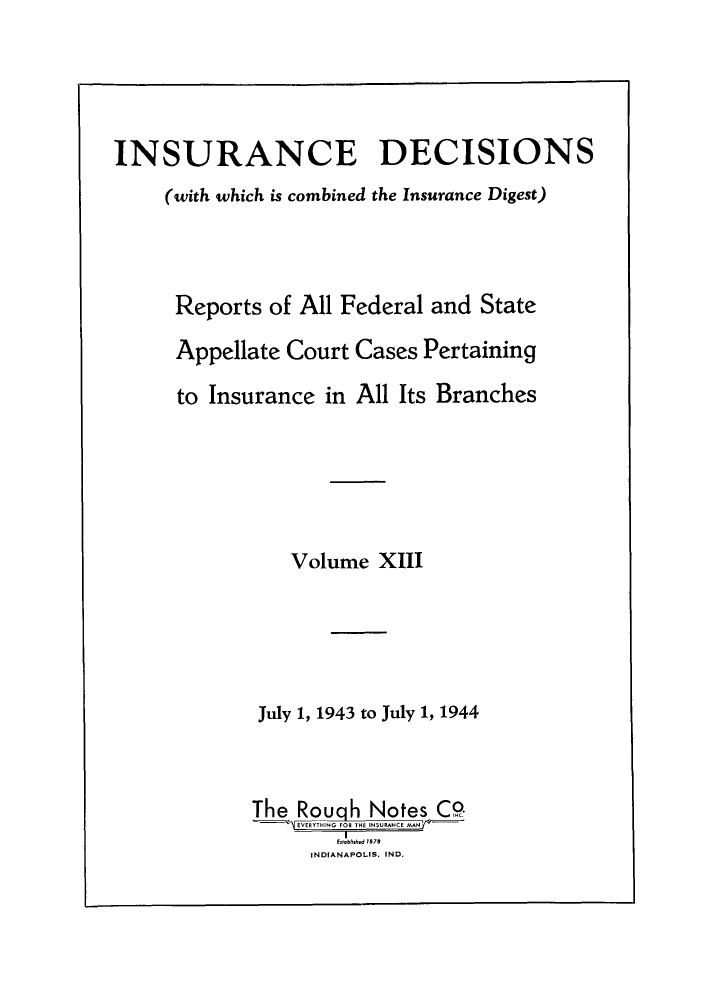 handle is hein.journals/inandeci13 and id is 1 raw text is: INSURANCE DECISIONS(with which is combined the Insurance Digest)Reports of All Federal and StateAppellate Court Cases Pertainingto Insurance in All Its BranchesVolume XIIIJuly 1, 1943 to July 1, 1944The Rouqh Notes C0EVERYTHING FOR THE INSURANCE MANINDINIAId 11 ND8INDIANAPOLIS. IND.