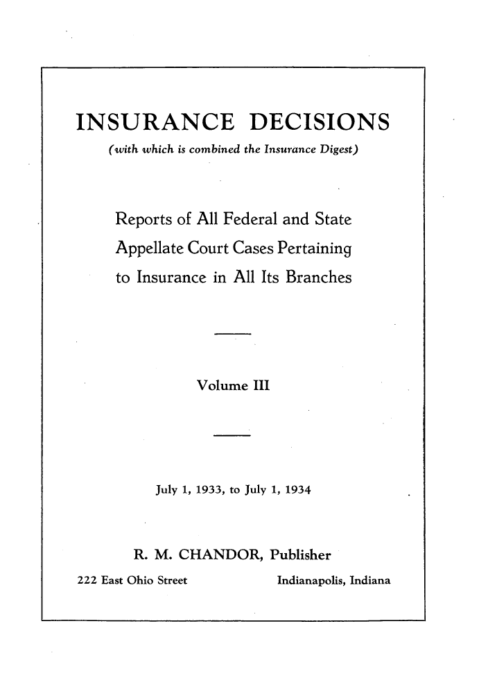 handle is hein.journals/inandeci3 and id is 1 raw text is: INSURANCE DECISIONS(with which is combined the Insurance Digest)Reports of All Federal and StateAppellate Court Cases Pertainingto Insurance in All Its BranchesVolume IIIJuly 1, 1933, to July 1, 1934R. M. CHANDOR, Publisher222 East Ohio Street        Indianapolis, Indiana