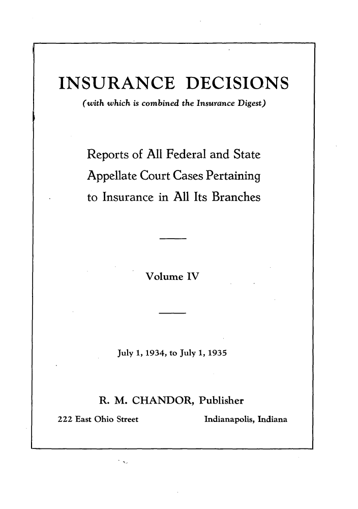 handle is hein.journals/inandeci4 and id is 1 raw text is: INSURANCE DECISIONS(with which is combined the Insurance Digest)Reports of All Federal and StateAppellate Court Cases Pertainingto Insurance in All Its BranchesVolume IVJuly 1, 1934, to July 1, 1935R. M. CHANDOR, Publisher222 East Ohio Street        Indianapolis, Indiana