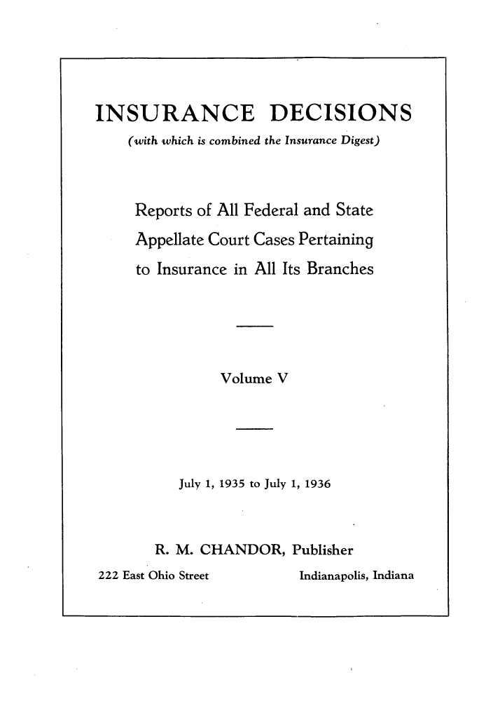 handle is hein.journals/inandeci5 and id is 1 raw text is: INSURANCE DECISIONS(with which is combined the Insurance Digest)Reports of All Federal and StateAppellate Court Cases Pertainingto Insurance in All Its BranchesVolume VJuly 1, 1935 to July 1, 1936R. M. CHANDOR, PublisherIndianapolis, Indiana222 East Ohio Street
