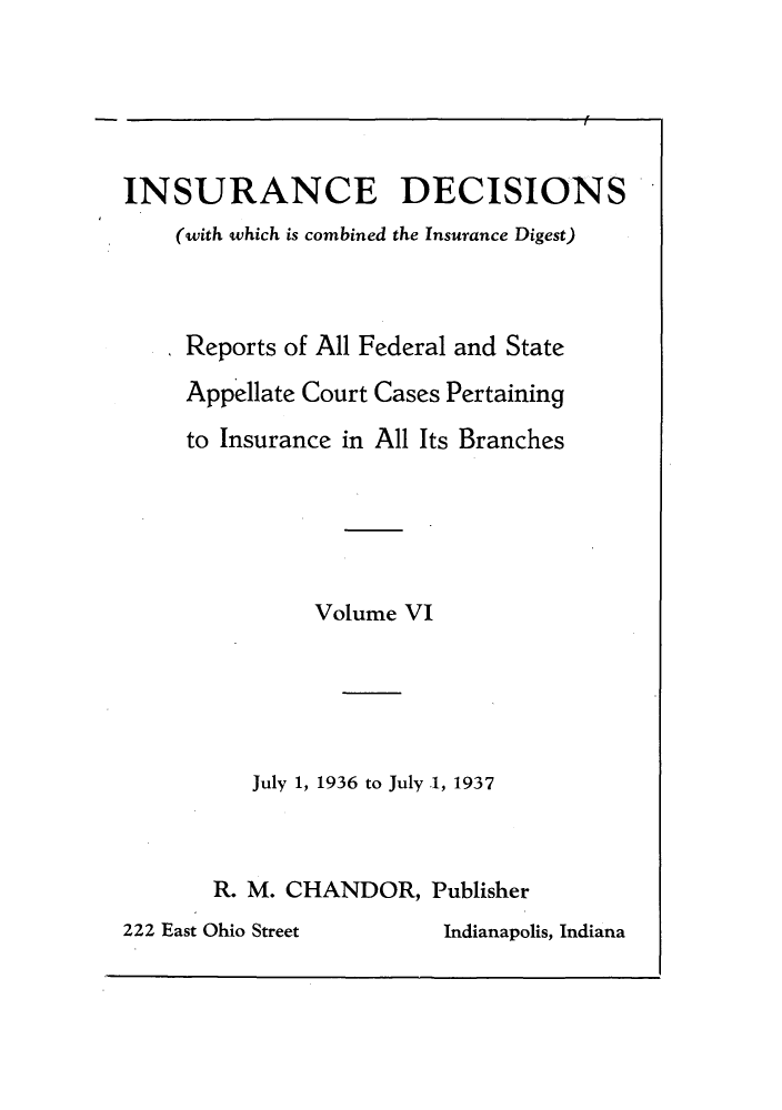 handle is hein.journals/inandeci6 and id is 1 raw text is: INSURANCE DECISIONS(with which is combined the Insurance Digest)Reports of All Federal and StateAppellate Court Cases Pertainingto Insurance in All Its BranchesVolume VIJuly 1, 1936 to July .1, 1937R. M. CHANDOR, Publisher222 East Ohio Street        Indianapolis, Indiana