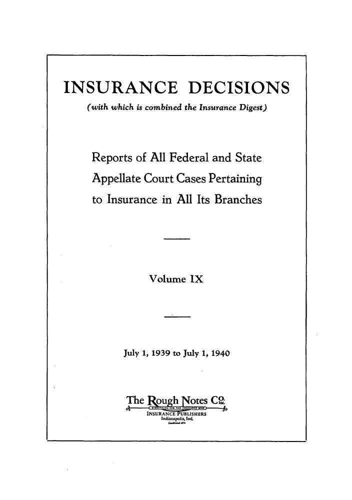 handle is hein.journals/inandeci9 and id is 1 raw text is: INSURANCE DECISIONS(with which is combined the Insurance Digest)Reports of All Federal and StateAppellate Court Cases Pertainingto Insurance in All Its BranchesVolume IXJuly 1, 1939 to July 1, 1940INSURANEUBLISHERSIndianapolis, Ind.