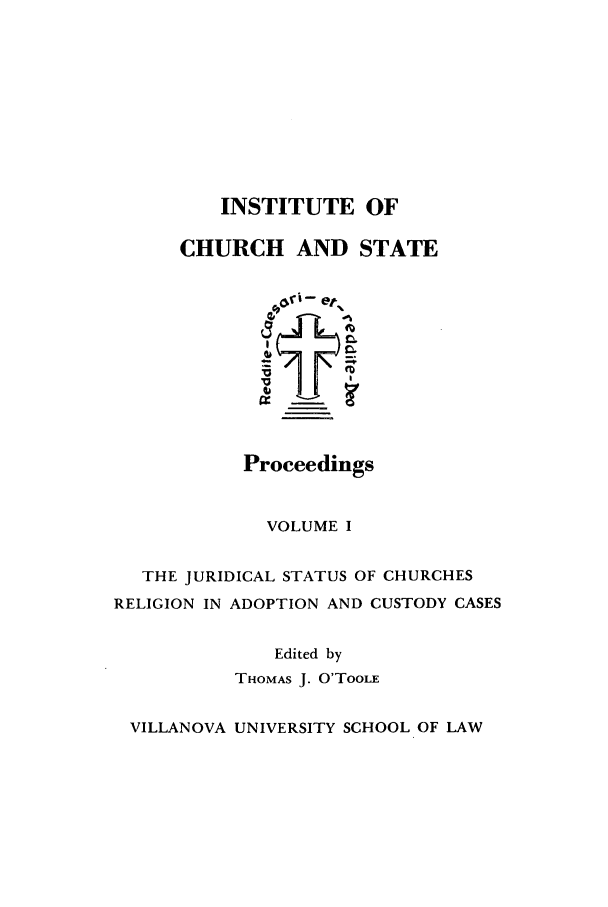 handle is hein.journals/inchstpr1 and id is 1 raw text is: INSTITUTE OF
CHURCH AND STATE

Proceedings

VOLUME I
THE JURIDICAL STATUS OF CHURCHES
RELIGION IN ADOPTION AND CUSTODY CASES
Edited by
THOMAS J. O'TooIs
VILLANOVA UNIVERSITY SCHOOL OF LAW


