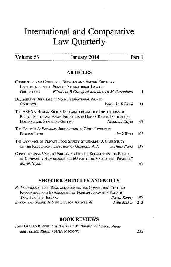 handle is hein.journals/incolq63 and id is 1 raw text is: International and Comparative
Law Quarterly
Volume 63                     January 2014                   Part 1
ARTICLES
CONNECTION AND COHERENCE BETWEEN AND AMONG EUROPEAN
INSTRUMENTS IN THE PRIVATE INTERNATIONAL LAW OF
OBLIGATIONS      Elizabeth B Crawford and Janeen M Carruthers    1
BELLIGERENT REPRISALS IN NON-INTERNATIONAL ARMED
CONFLICTS                                    Veronika Bilkova  31
THE ASEAN HUMAN RIGHTs DECLARATION AND THE IMPLICATIONS OF
RECENT SOUTHEAST ASIAN INITIATIVES IN HUMAN RIGHTS INSTITUTION-
BUILDING AND STANDARD-SETTING                 Nicholas Doyle   67
THE COURT'S IN PERSONAM JURISDICTION IN CASES INVOLVING
FOREIGN LAND                                       Jack Wass   103
THE DYNAMICS OF PRIVATE FOOD SAFETY STANDARDS: A CASE STUDY
ON THE REGULATORY DIFFUSION OF GLOBALG.A.P.     Yoshiko Naiki 137
CONSTITUTIONAL VALUES UNDERLYING GENDER EQUALITY ON THE BOARDS
OF COMPANIES: How SHOULD THE EU PUT THESE VALUES INTo PRACTICE?
Marek Szydlo                                                  167
SHORTER ARTICLES AND NOTES
RE FLIGHTLEASE: THE 'REAL AND SUBSTANTIAL CONNECTION' TEST FOR
RECOGNITION AND ENFORCEMENT OF FOREIGN JUDGMENTS FAILS TO
TAKE FLIGHT IN IRELAND                          David Kenny   197
EWEIDA AND OTHERS: A NEw ERA FOR ARTICLE 9? Julie Maher 213
BOOK REVIEWS
JOHN GERARD RUGGIE Just Business: Multinational Corporations
and Human Rights (Sarah Macrory)                              235


