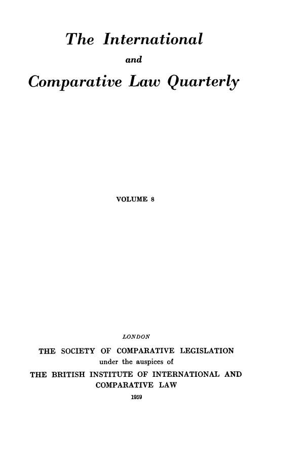 handle is hein.journals/incolq8 and id is 1 raw text is: The International
and

Comparative

Law Quarterly

VOLUME 8
LONDON
THE SOCIETY OF COMPARATIVE LEGISLATION
under the auspices of
THE BRITISH INSTITUTE OF INTERNATIONAL AND
COMPARATIVE LAW
1959


