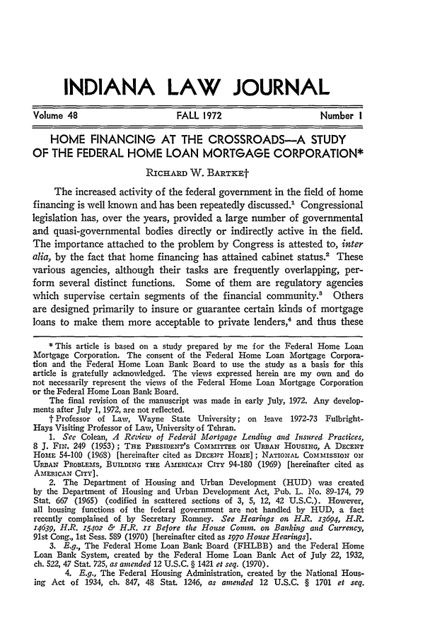 handle is hein.journals/indana48 and id is 7 raw text is: INDIANA LAW JOURNALVolume 48                          FALL 1972                           Number IHOME FINANCING AT THE CROSSROADS-A STUDYOF THE FEDERAL HOME LOAN MORTGAGE CORPORATION*RICHARD W. BARTKEThe increased activity of the federal government in the field of homefinancing is well known and has been repeatedly discussed.' Congressionallegislation has, over the years, provided a large number of governmentaland quasi-governmental bodies directly or indirectly active in the field.The importance attached to the problem by Congress is attested to, interalia, by the fact that home financing has attained cabinet status.2 Thesevarious agencies, although their tasks are frequently overlapping, per-form several distinct functions. Some of them are regulatory agencieswhich supervise certain segments of the financial community.3 Othersare designed primarily to insure or guarantee certain kinds of mortgageloans to make them more acceptable to private lenders,4 and thus these* This article is based on a study prepared by me for the Federal Home LoanMortgage Corporation. The consent of the Federal Home Loan Mortgage Corpora-tion and the Federal Home Loan Bank Board to use the study as a basis for thisarticle is gratefully acknowledged. The views expressed herein are my own and donot necessarily represent the views of the Federal Home Loan Mortgage Corporationor the Federal Home Loan Bank Board.The final revision of the manuscript was made in early July, 1972. Any develop-ments after July 1, 1972, are not reflected.' Professor of Law, Wayne State University; on       leave 1972-73 Fulbright-Hays Visiting Professor of Law, University of Tehran.1. See Colean, A Review of Federl Mortgage Lending and Insured Practices,8 J. Fix. 249 (1953); THE PRESIDENT'S COMMITTEE ON URBAN HOUSING, A DEcENTHOmE 54-100 (1968) [hereinafter cited as DECENT HOME]; NATIONAL COMIiiSSION ONURBAN PROBLEmS, BUILDING THE AmERICAN CITY 94-180 (1969) [hereinafter cited asAMERICAN CITY].2. The Department of Housing and Urban Development (HUD) was createdby the Department of Housing and Urban Development Act, Pub. L. No. 89-174, 79Stat. 667 (1965) (codified in scattered sections of 3, 5, 12, 42 U.S.C.). However,all housing functions of the federal government are not handled by HUD, a factrecently complained of by Secretary Romney. See Hearings on HR. 13694, H.R.14639, H.R. 154o2 & H.R. xx Before the House Comm. on Banking and Currency,91st Cong., 1st Sess. 539 (1970) [hereinafter cited as 197o House Hearings].3. E.g., The Federal Home Loan Bank Board (FHLBB) and the Federal HomeLoan Bank System, created by the Federal Home Loan Bank Act of July 22, 1932,ch. 522, 47 Stat. 725, as amended 12 U.S.C. § 1421 et seq. (1970).4. E.g., The Federal Housing Administration, created by the National Hous-ing Act of 1934, ch. 847, 48 Stat. 1246, as amended 12 U.S.C. § 1701 et seq.