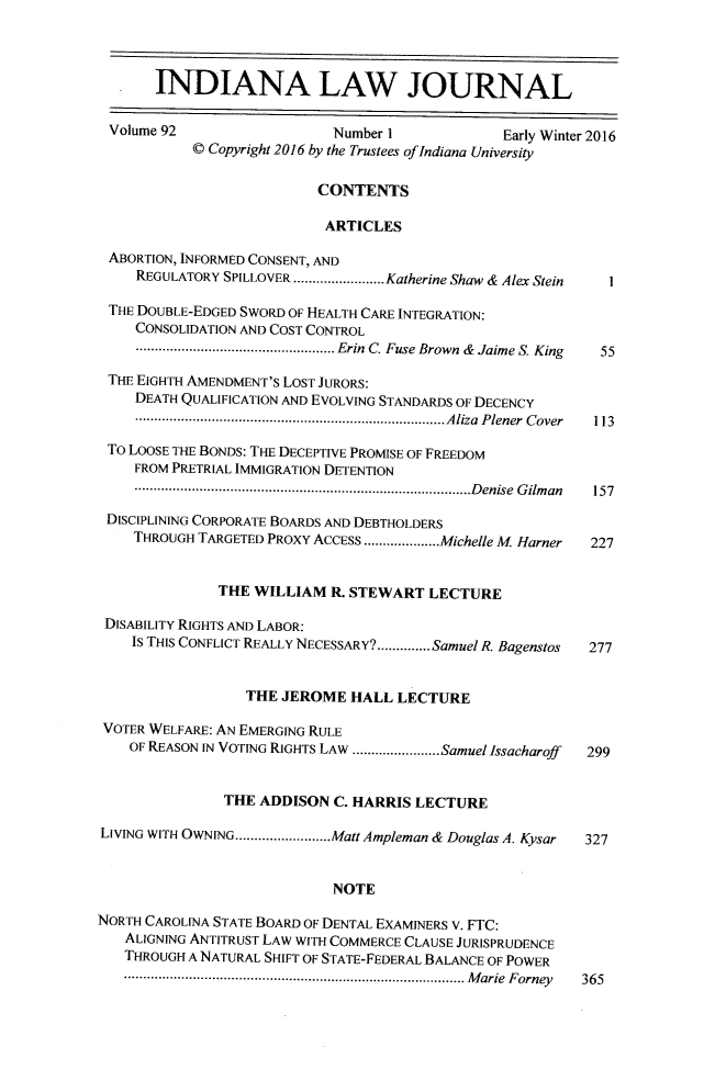 handle is hein.journals/indana92 and id is 1 raw text is: 




       INDIANA LAW JOURNAL

 Volume 92                  Number 1             Early Winter 2016
           © Copyright 2016 by the Trustees of Indiana University

                          CONTENTS

                          ARTICLES

 ABORTION, INFORMED CONSENT, AND
     REGULATORY SPILLOVER ......... ....Katherine Shaw & Alex Stein  1

 THE DOUBLE-EDGED SWORD OF HEALTH CARE INTEGRATION:
     CONSOLIDATION AND COST CONTROL
     ...           ...............Erin C. Fuse Brown & Jaime S. King 55

 THE EIGHTH AMENDMENT'S LOST JURORS:
    DEATH QUALIFICATION AND EVOLVING STANDARDS OF DECENCY
    ...........................       ......Aliza Plener Cover  113

 To LOOSE THE BONDS: THE DECEPTIVE PROMISE OF FREEDOM
    FROM PRETRIAL IMMIGRATION DETENTION
    .....................................Denise   Gilman   157

 DISCIPLINING CORPORATE BOARDS AND DEBTHOLDERS
    THROUGH TARGETED PROXY ACCESS....................Michelle M Harner  227


               THE WILLIAM  R. STEWART  LECTURE

 DISABILITY RIGHTS AND LABOR:
    IS THIS CONFLICT REALLY NECESSARY?..............SamuelR. Bagenstos  277


                  TIHE JEROME HALL  LECTURE

 VOTER WELFARE: AN EMERGING RULE
    OF REASON IN VOTING RIGHTS LAW ..............Samuel Issacharoff  299


               THE ADDISON  C. HARRIS LECTURE

LIVING WITH OWNING ..............Matt Ampleman & Douglas A. Kysar  327


                            NOTE

NORTH CAROLINA STATE BOARD OF DENTAL EXAMINERS V. FTC:
   ALIGNING ANTITRUST LAW WITH COMMERCE CLAUSE JURISPRUDENCE
   THROUGH A NATURAL SHIFT OF STATE-FEDERAL BALANCE OF POWER
   M.....................................Marie   Forney   365


