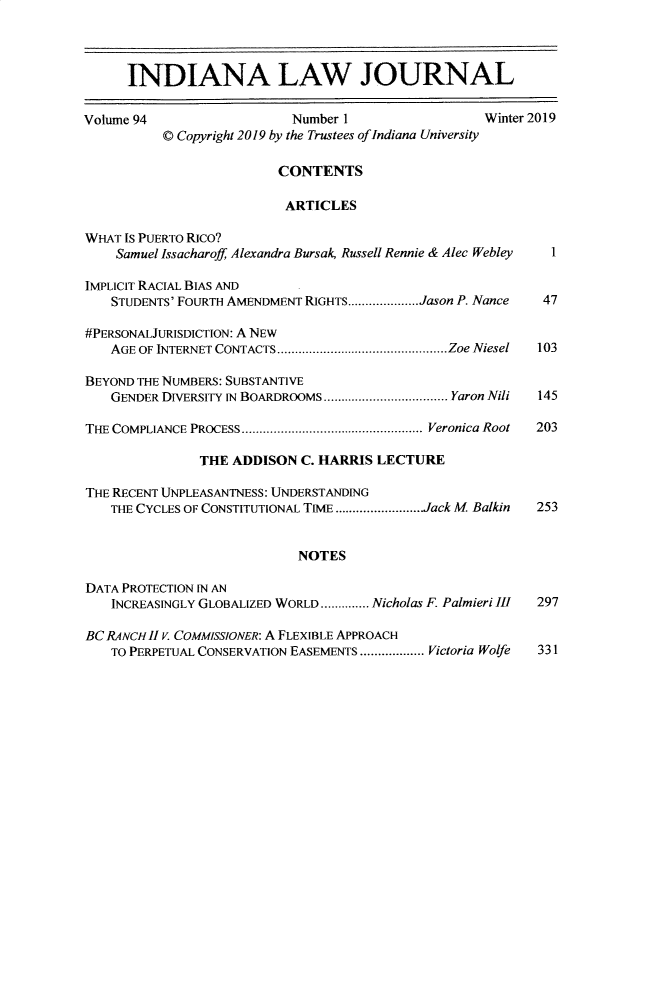 handle is hein.journals/indana94 and id is 1 raw text is: 



      INDIANA LAW JOURNAL

Volume 94                  Number 1                  Winter 2019
          © Copyright 2019 by the Trustees of Indiana University

                          CONTENTS

                          ARTICLES

WHAT IS PUERTO RICO?
    Samuel Issacharoff, Alexandra Bursak Russell Rennie & Alec Webley  1

IMPLICIT RACIAL BIAS AND
    STUDENTS' FOURTH AMENDMENT RIGHTS .................... Jason P. Nance  47

#PERSONALJURISDICTION: A NEW
    AGE OF INTERNET CONTACTS ................................................ Zoe Niesel  103

BEYOND THE NUMBERS: SUBSTANTIVE
    GENDER DIVERSITY IN BOARDROOMS ................................... Yaron Nili  145

THE COMPLIANCE PROCESS ................................................... Veronica Root  203

               THE ADDISON C. HARRIS LECTURE

THE RECENT UNPLEASANTNESS: UNDERSTANDING
    THE CYCLES OF CONSTITUTIONAL TIME ........................ Jack M Balkin  253


                            NOTES

DATA PROTECTION IN AN
    INCREASINGLY GLOBALIZED WORLD .............. Nicholas F. Palmieri III  297

BC RANCH II V. COMMISSIONER: A FLEXIBLE APPROACH
    TO PERPETUAL CONSERVATION EASEMENTS .................. Victoria Wolfe  331


