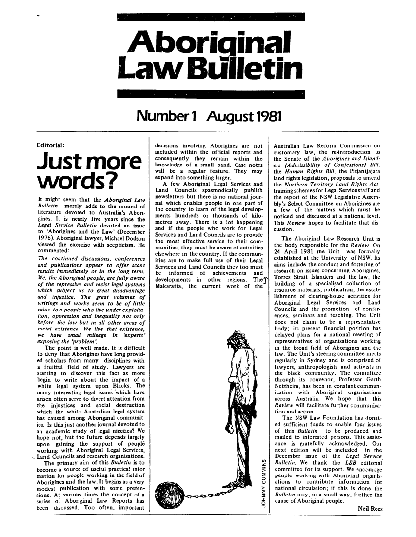 handle is hein.journals/indibull1 and id is 1 raw text is: Aboriginal
Law Bulletin

Number 1 August 1981

Editorial:
Just more
words?
It might seem that the Aboriginal Law
Bulletin merely adds to the mound of
literature devoted to Australia's Abori-
gines. It is nearly five years since the
Legal Service Bulletin devoted an issue
to 'Aborigines and the Law' (December
1976). Aboriginal lawyer, Michael Dodson
viewed the exercise with scepticism. He
commented:
The continued discussions, conferences
and publications appear to offer scant
results immediately or in the long term.
We, the A boriginal people, are fully aware
of the repressive and racist legal systems
which subject us to great disadvantage
and injustice. The great volumes of
writings and works seem to be of little
value to a people who live under exploita-
tion, oppression and inequality not only
before the law but in all other areas of
social existence. We live that existence,
we have small mileage in 'experts'
exposing the 'problem'
The point is well made. It is difficult
to deny that Aborigines have long provid-
ed scholars from many disciplines with
a fruitful field of study. Lawyers are
starting to discover this fact as more
begin to write about the impact of a
white legal system  upon Blacks. The
many interesting legal issues which have
arisen often serve to divert attention from
the injustices and social destruction
which the white Australian legal system
has caused among Aboriginal communit-
ies. Is this just another journal devoted to
an academic study of legal niceties? We
hope not, but the future depends largely
upon gaining the support of people
working with Aboriginal Legal Services,
Land Councils and research organisations.
The primary aim of this Bulletin is to
become a source of usetul practical intor
mation for people working in the field of
Aborigines and the law. It begins as a very
modest publication with some preten-
sions. At various times the concept of a
series of Aboriginal Law Reports has
been discussed. Too often, important

decisions involving Aborigines are not
included within the official reports and
consequently they remain within the
knowledge of a small band. Case notes
will be a regular feature. They may
expand into something larger.
A few Aboriginal Legal Services and
Land Councils spasmodically publish
newsletters but there is no national jour-
nal which enables people in one part of
the country to learn of the legal develop-
ments hundreds or thousands of kilo-
metres away. There is a lot happening
and if the people who work for Legal
Services and Land Councils are to provide
the most effective service to their com-
munities, they must be aware of activities
elsewhere in the country. If the commun-
ities are to make full use of their Legal
Services and Land Councils they too must
be  informed   of   achievements  and
developments in other regions. Thej
Makaratta, the current work of the

z
U
z
I
0

Australian Law Reform Commission on
customary law, the re-introduction to
the Senate of the Aborigines and Island-
ers (Admissibility of Confessions) Bill,
the Human Rights Bill, the Pitiantjajara
land rights legislation, proposals to amend
the Northern Territory Land Rights Act.
training schemes for Legal Service staff and
the report of the NSW Legislative Assem-
bly's Select Committee on Aborigines are
a few of the matters which must be
noticed and discussed at a national level.
This Review hopes to facilitate that dis-
cussion.
The Aboriginal Law Research Unit is
the body responsible for the Review. On
24 April 1981 uhe Unit was formally
established at the University of NSW. Its
aims include the conduct and fostering of
research on issues concerning Aborigines,
Torres Strait Islanders and the law, the
building of a specialised collection of
resource materials, publication, the estab-
lishment of clearing-house activities for
Aboriginal Legal Services and Land
Councils and the promotion of confer-
ences, seminars and teaching. The Unit
does not claim to be a representative
body; its present financial position has
delayed plans for a national meeting of
representatives of organisations working
in the broad field of Aborigines and the
law. The Unit's steering committee meets
regularly in Sydney and is comprised of
lawyers, anthropologists and activists in
the black community. The committee
through its convenor, Professor Garth
Nettheim, has been in constant commun-
ication with Aboriginal organisations
across Australia. We hope that this
Review will facilitate further communica-
tion and action.
The NSW Law Foundation has donat-
ed sufficient funds to enable four issues
of this Bulletin   to be produced and
mailed to interested persons. This assist-
ance is gratefully acknowledged. Our
next edition will be included     in the
December issue of the Legal Service
Bulletin. We thank the LSB editorial
committee for its support. We encourage
people working with Aboriginal organis-
ations to contribute information for
national circulation; if this is done the
Bulletin may, in a small way, further the
cause of Aboriginal people.
Neil Rees


