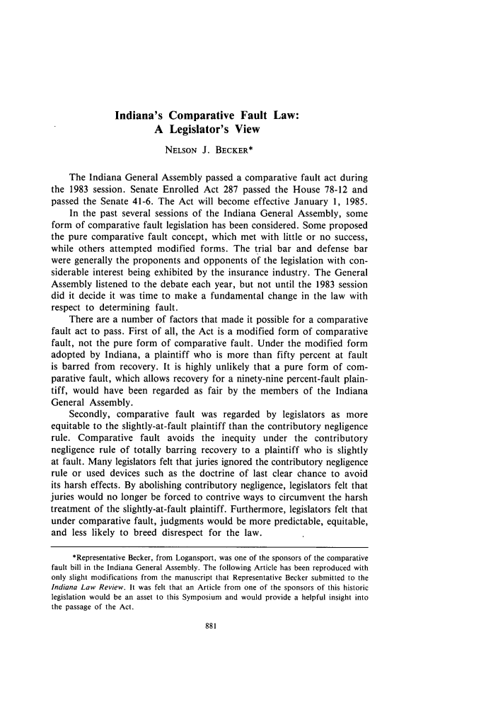 handle is hein.journals/indilr17 and id is 903 raw text is: Indiana's Comparative Fault Law:A Legislator's ViewNELSON J. BECKER*The Indiana General Assembly passed a comparative fault act duringthe 1983 session. Senate Enrolled Act 287 passed the House 78-12 andpassed the Senate 41-6. The Act will become effective January 1, 1985.In the past several sessions of the Indiana General Assembly, someform of comparative fault legislation has been considered. Some proposedthe pure comparative fault concept, which met with little or no success,while others attempted modified forms. The trial bar and defense barwere generally the proponents and opponents of the legislation with con-siderable interest being exhibited by the insurance industry. The GeneralAssembly listened to the debate each year, but not until the 1983 sessiondid it decide it was time to make a fundamental change in the law withrespect to determining fault.There are a number of factors that made it possible for a comparativefault act to pass. First of all, the Act is a modified form of comparativefault, not the pure form of comparative fault. Under the modified formadopted by Indiana, a plaintiff who is more than fifty percent at faultis barred from recovery. It is highly unlikely that a pure form of com-parative fault, which allows recovery for a ninety-nine percent-fault plain-tiff, would have been regarded as fair by the members of the IndianaGeneral Assembly.Secondly, comparative fault was regarded by legislators as moreequitable to the slightly-at-fault plaintiff than the contributory negligencerule. Comparative fault avoids the inequity under the contributorynegligence rule of totally barring recovery to a plaintiff who is slightlyat fault. Many legislators felt that juries ignored the contributory negligencerule or used devices such as the doctrine of last clear chance to avoidits harsh effects. By abolishing contributory negligence, legislators felt thatjuries would no longer be forced to contrive ways to circumvent the harshtreatment of the slightly-at-fault plaintiff. Furthermore, legislators felt thatunder comparative fault, judgments would be more predictable, equitable,and less likely to breed disrespect for the law.*Representative Becker, from Logansport, was one of the sponsors of the comparativefault bill in the Indiana General Assembly. The following Article has been reproduced withonly slight modifications from the manuscript that Representative Becker submitted to theIndiana Law Review. It was felt that an Article from one of the sponsors of this historiclegislation would be an asset to this Symposium and would provide a helpful insight intothe passage of the Act.