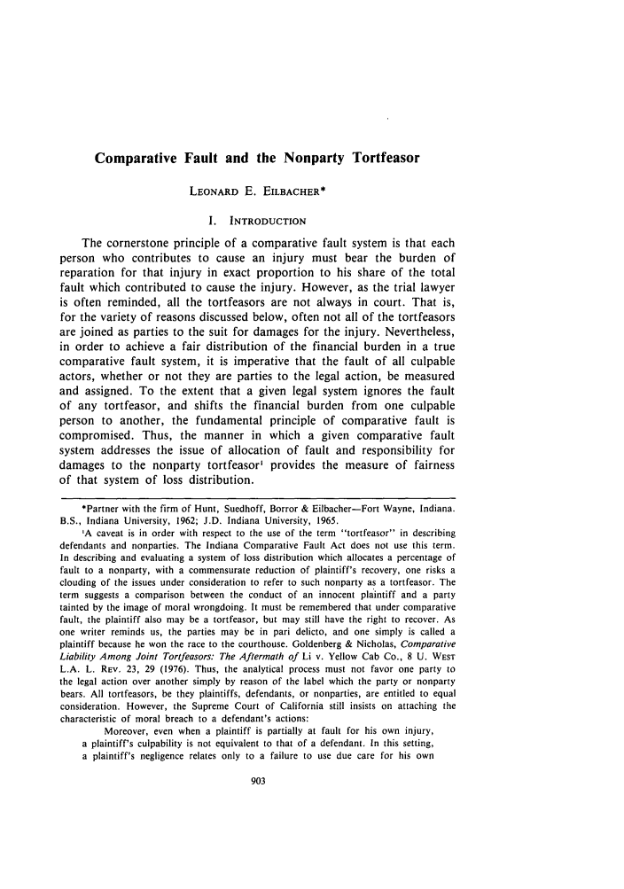 handle is hein.journals/indilr17 and id is 925 raw text is: Comparative Fault and the Nonparty Tortfeasor
LEONARD E. EILBACHER*
I. INTRODUCTION
The cornerstone principle of a comparative fault system is that each
person who contributes to cause an injury must bear the burden of
reparation for that injury in exact proportion to his share of the total
fault which contributed to cause the injury. However, as the trial lawyer
is often reminded, all the tortfeasors are not always in court. That is,
for the variety of reasons discussed below, often not all of the tortfeasors
are joined as parties to the suit for damages for the injury. Nevertheless,
in order to achieve a fair distribution of the financial burden in a true
comparative fault system, it is imperative that the fault of all culpable
actors, whether or not they are parties to the legal action, be measured
and assigned. To the extent that a given legal system ignores the fault
of any tortfeasor, and shifts the financial burden from one culpable
person to another, the fundamental principle of comparative fault is
compromised. Thus, the manner in which a given comparative fault
system addresses the issue of allocation of fault and responsibility for
damages to the nonparty tortfeasor' provides the measure of fairness
of that system of loss distribution.
*Partner with the firm of Hunt, Suedhoff, Borror & Eilbacher-Fort Wayne, Indiana.
B.S., Indiana University, 1962; J.D. Indiana University, 1965.
'A caveat is in order with respect to the use of the term tortfeasor in describing
defendants and nonparties. The Indiana Comparative Fault Act does not use this term.
In describing and evaluating a system of loss distribution which allocates a percentage of
fault to a nonparty, with a commensurate reduction of plaintiff's recovery, one risks a
clouding of the issues under consideration to refer to such nonparty as a tortfeasor. The
term suggests a comparison between the conduct of an innocent plaintiff and a party
tainted by the image of moral wrongdoing. It must be remembered that under comparative
fault, the plaintiff also may be a tortfeasor, but may still have the right to recover. As
one writer reminds us, the parties may be in pari delicto, and one simply is called a
plaintiff because he won the race to the courthouse. Goldenberg & Nicholas, Comparative
Liability Among Joint Tortfeasors: The Aftermath of Li v. Yellow Cab Co., 8 U. WEST
L.A. L. REV. 23, 29 (1976). Thus, the analytical process must not favor one party to
the legal action over another simply by reason of the label which the party or nonparty
bears. All tortfeasors, be they plaintiffs, defendants, or nonparties, are entitled to equal
consideration. However, the Supreme Court of California still insists on attaching the
characteristic of moral breach to a defendant's actions:
Moreover, even when a plaintiff is partially at fault for his own injury,
a plaintiff's culpability is not equivalent to that of a defendant. In this setting,
a plaintiff's negligence relates only to a failure to use due care for his own


