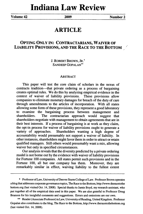 handle is hein.journals/indilr42 and id is 289 raw text is: Indiana Law Review
Volume 42                         2009                        Number 2
ARTICLE
OPTING ONLY IN: CONTRACTARIANS, WAIVER OF
LIABILITY PROVISIONS, AND THE RACE TO THE BOTTOM
J. ROBERT BROWN, JR.*
SANDEEP GOPALAN**
ABSTRACT
This paper will test the core claim of scholars in the nexus of
contracts tradition-that private ordering as a process of bargaining
creates optimal rules. We do this by analyzing empirical evidence in the
context of waiver of liability provisions. These provisions allow
companies to eliminate monetary damages for breach of the duty of care
through amendments to the articles of incorporation. With all states
allowing some form of these provisions, they represent a good laboratory
to examine the bargaining process between management and
shareholders.   The contractarian  approach  would   suggest that
shareholders negotiate with management to obtain agreements that are in
their best interests. If a process of bargaining is at work as they claim,
the opt-in process for waiver of liability provisions ought to generate a
variety of approaches.   Shareholders wanting a high degree of
accountability would presumably not support a waiver of liability. In
other instances, shareholders might favor them in order to attract or retain
qualified managers. Still others would presumably want a mix, allowing
waiver but only in specified circumstances.
Our analysis reveals that the diversity predicted by a private ordering
model is not borne out by the evidence with waiver of liability provisions
for Fortune 100 companies. All states permit such provisions and in the
Fortune 100, all but one company has them. Moreover, they are
remarkably similar in effect, waiving liability to the fullest extent
* Professor of Law, University of Denver Sturm College of Law. Professor Brown operates
a blog that addresses corporate governance topics, The Race to the Bottom, http://www.theracetothe
bottom.org (last visited Oct. 14, 2008). Special thanks to Jamie Boyd, my research assistant, who
put together all of the empirical data used in this paper. We are also grateful to Professor Doug
Branson for his insightful comments and suggestions. Errors and omissions are our own.
** Reader (Associate Professor) in Law, University of Reading, United Kingdom. Professor
Gopalan also contributes to the blog, The Race to the Bottom, http://www.theracetothebottom.org
(last visited Oct. 14, 2008).


