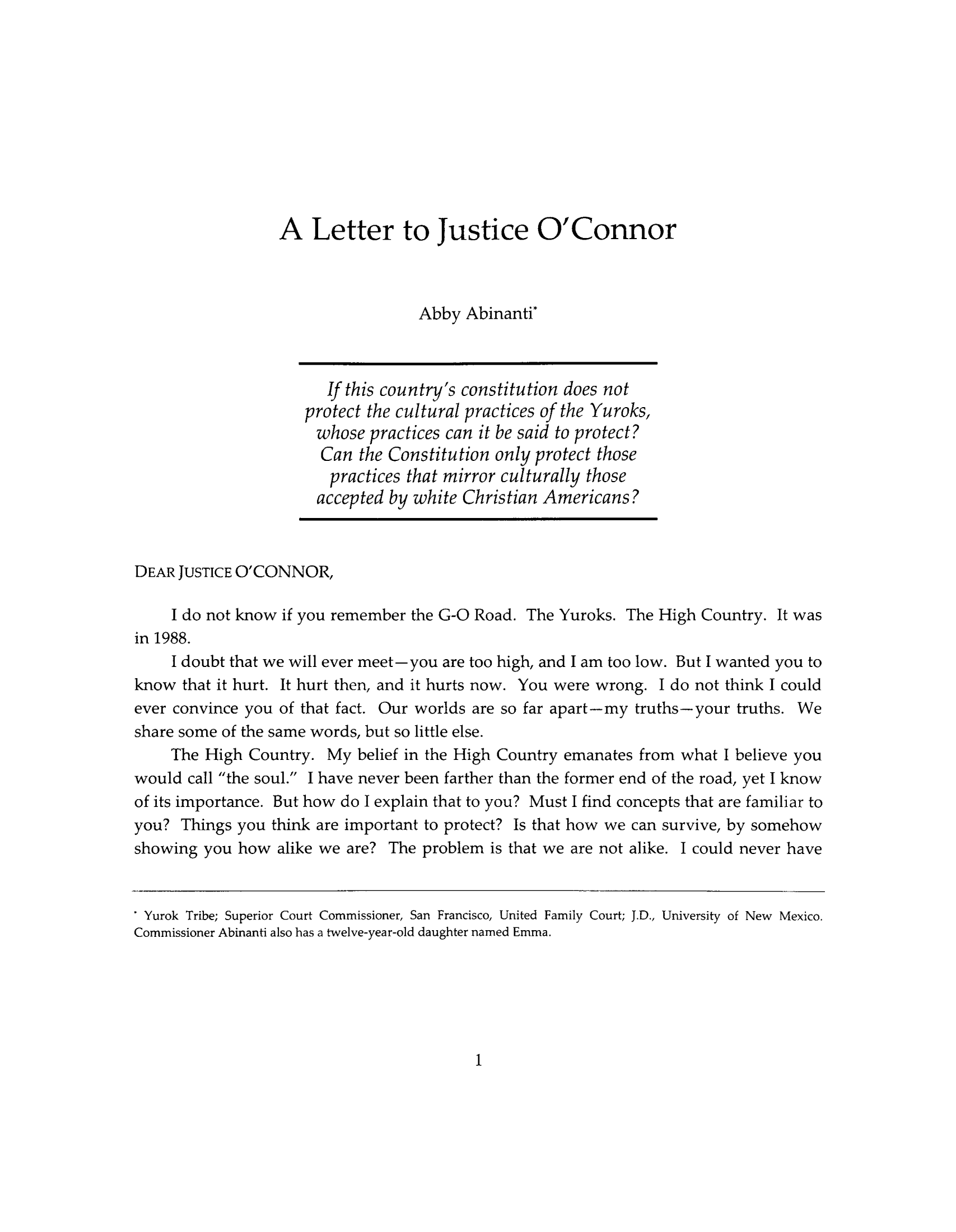 handle is hein.journals/indipeor1 and id is 11 raw text is: A Letter to Justice O'Connor
Abby Abinanti'
If this country's constitution does not
protect the cultural practices of the Yuroks,
whose practices can it be said to protect?
Can the Constitution only protect those
practices that mirror culturally those
accepted by white Christian Americans?
DEAR JUSTICE O'CONNOR,
I do not know if you remember the G-O Road. The Yuroks. The High Country. It was
in 1988.
I doubt that we will ever meet-you are too high, and I am too low. But I wanted you to
know that it hurt. It hurt then, and it hurts now. You were wrong. I do not think I could
ever convince you of that fact. Our worlds are so far apart-my truths-your truths. We
share some of the same words, but so little else.
The High Country. My belief in the High Country emanates from what I believe you
would call the soul. I have never been farther than the former end of the road, yet I know
of its importance. But how do I explain that to you? Must I find concepts that are familiar to
you? Things you think are important to protect? Is that how we can survive, by somehow
showing you how alike we are? The problem is that we are not alike. I could never have
* Yurok Tribe; Superior Court Commissioner, San Francisco, United Family Court; J.D., University of New Mexico.
Commissioner Abinanti also has a twelve-year-old daughter named Emma.

1


