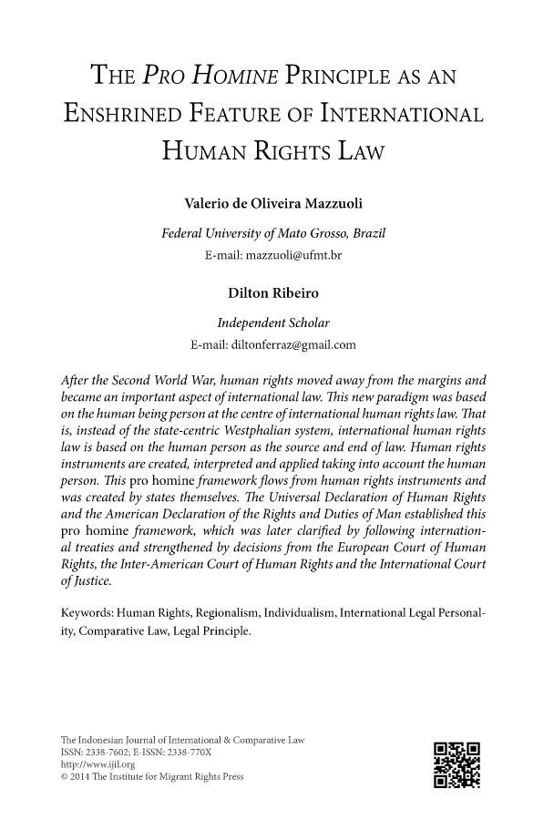 handle is hein.journals/indjicl3 and id is 89 raw text is:      THE PRO HoMINE PRINCIPLE AS AN ENSHRINED FEATURE OF INTERNATIONAL                HUMAN RIGHTS LAW                    Valerio de Oliveira Mazzuoli                Federal University of Mato Grosso, Brazil                       E-mail: mazzuoli@ufmt.br                           Dilton Ribeiro                         Independent Scholar                     E-mail: diltonferraz@gmail.comAfter the Second World War, human rights moved away from the margins andbecame an important aspect of international law. This new paradigm was basedon the human being person at the centre of international human rights law. Thatis, instead of the state-centric Westphalian system, international human rightslaw is based on the human person as the source and end of law. Human rightsinstruments are created, interpreted and applied taking into account the humanperson. This pro homine framework flows from human rights instruments andwas created by states themselves. The Universal Declaration of Human Rightsand the American Declaration of the Rights and Duties of Man established thispro homine framework, which was later clarified by following internation-al treaties and strengthened by decisions from the European Court of HumanRights, the Inter-American Court of Human Rights and the International Courtof Justice.Keywords: Human Rights, Regionalism, Individualism, International Legal Personal-ity, Comparative Law, Legal Principle.Tle Indonesian Journal of' nternationa]& Comparative LawISSN: 2338 7602; E ISSN: 2338 770Xhttp://wwwvijil.or-gej 2014 The Institute for Migrant Rights Press