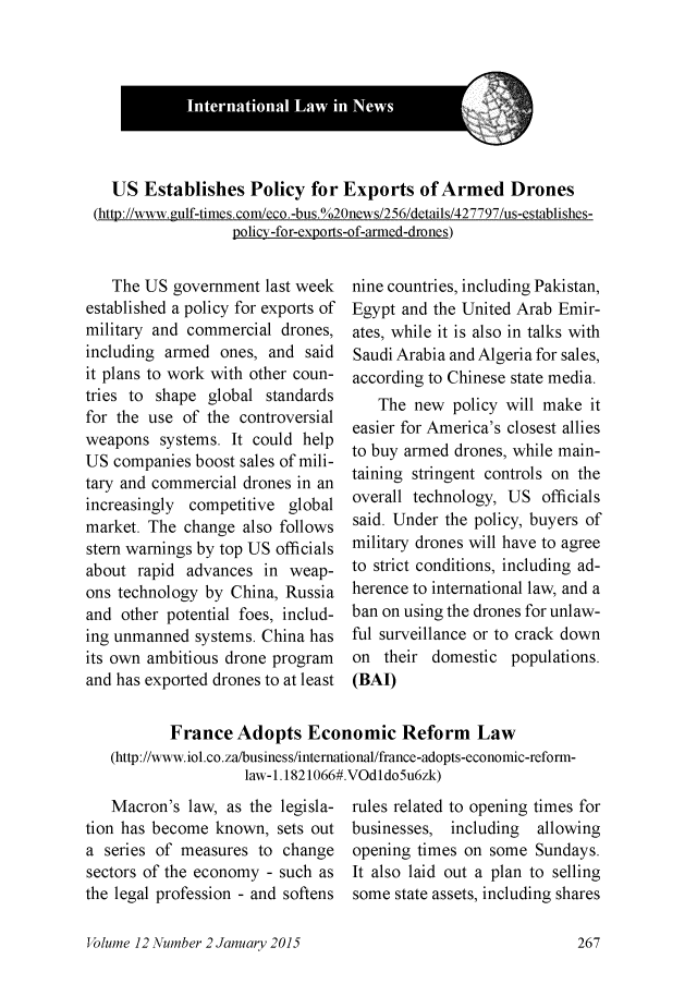 handle is hein.journals/indjil12 and id is 273 raw text is:   US Establishes Policy for Exports of Armed Drones(htt://www.mlf-times.com/eco.-bus. / 20news/256/details/427797/us-establishes-                  policy-for-e2ports-of-anned-drones)   The US government last weekestablished a policy for exports ofmilitary and commercial drones,including armed ones, and saidit plans to work with other coun-tries to shape global standardsfor the use of the controversialweapons systems. It could helpUS companies boost sales of mili-tary and commercial drones in anincreasingly competitive globalmarket. The change also followsstern warnings by top US officialsabout rapid advances in weap-ons technology by China, Russiaand other potential foes, includ-ing unmanned systems. China hasits own ambitious drone programand has exported drones to at leastnine countries, including Pakistan,Egypt and the United Arab Emir-ates, while it is also in talks withSaudi Arabia and Algeria for sales,according to Chinese state media.   The new policy will make iteasier for America's closest alliesto buy armed drones, while main-taining stringent controls on theoverall technology, US officialssaid. Under the policy, buyers ofmilitary drones will have to agreeto strict conditions, including ad-herence to international law, and aban on using the drones for unlaw-ful surveillance or to crack downon their domestic populations.(BAI)       France Adopts Economic Reform Law(http://www.iol.co.za/business/international/france-adopts-economic-refonn-                 law-i. 1821066#.VOdldo5u6zk)   Macron's law, as the legisla-tion has become known, sets outa series of measures to changesectors of the economy - such asthe legal profession - and softensVolume 12 Number 2 January 2015rules related to opening times forbusinesses, including  allowingopening times on some Sundays.It also laid out a plan to sellingsome state assets, including shares
