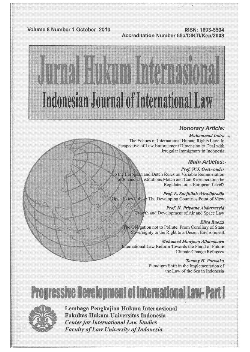 handle is hein.journals/indjil8 and id is 1 raw text is: Volume 8 Number 1 October 2010                                     ISSN: 1693-5594
~Accreditation Number 65aiDIKTlIKep/2008
...     . . . ......... .... .  ......  .. . . ..  .t ..;  ... ..............
Indo~~~~P esia JunlfntraiIL
Honorar Artile:
Muhammad Indra
..The Echoes of Intenational Human Rights Law: In
, o              Per:spective of Law Enforcement Dimension to Deal with
Irregular Immigrants in Indonesia
i~i Prof W.L Oostwouder
:, '::  N               and Dutch Rules on \)inbie Remuneration
Qsti0ions Match and Can Remuneration be
Reguated on a Eropean Level?
P                                 tE. Suef,  a dipradja
n       : The Deve oping Co tries Point of View
P         o  ia Abdrrai
h and Deve opmen of Air ad Space Law
q ation not to Pollute: From Corolla  of State
il                          ereigng  to t e Right toa Decent Environmut
Mo/tamed Mowjoon Aihambwa
eruational Law Refo  Towards the Flood of Future
Climate Change Reftgees
Thraiy IL Purwk
Paradigm Shift in the Implementation  of
the Law of the Sea in lndonesia
Lembaga Vengkajian Ilukum Internasional
Fcult ofLaw Unvriyof Indonesi


