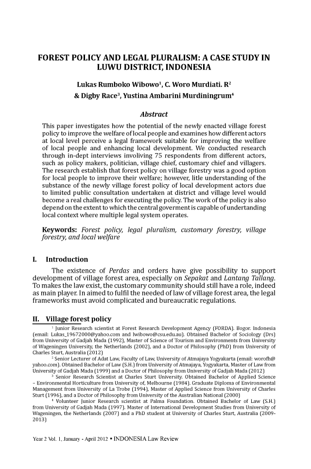 handle is hein.journals/indolawrev2 and id is 1 raw text is:   FOREST POLICY AND LEGAL PLURALISM: A CASE STUDY IN                      LUWU DISTRICT, INDONESIA               Lukas Rumboko Wibowo', C. Woro Murdiati. R2               & Digby Race3, Yustina Ambarini Murdiningrum4                                    Abstract   This paper investigates how the potential of the newly enacted village forest   policy to improve the welfare of local people and examines how different actors   at local level perceive a legal framework suitable for improving the welfare   of local people and enhancing local development. We conducted research   through in-dept interviews involiving 75 respondents from different actors,   such as policy makers, politician, village chief, customary chief and villagers.   The research establish that forest policy on village forestry was a good option   for local people to improve their welfare; however, litle understanding of the   substance of the newly village forest policy of local development actors due   to limited public consultation undertaken at district and village level would   become a real challenges for executing the policy. The work of the policy is also   depend on the extent to which the central goverment is capable of undertanding   local context where multiple legal system operates.   Keywords: Forest policy, legal pluralism, customary forestry, village   forestry, and local welfareI.   Introduction       The existence of Perdas and orders have give possibility to supportdevelopment of village forest area, especially on Sepakat and Lantang Tallang.To makes the law exist, the customary community should still have a role, indeedas main player. In aimed to fulfil the needed of law of village forest area, the legalframeworks must avoid complicated and bureaucratic regulations.II. Village forest policy       , Junior Research scientist at Forest Research Development Agency (FORDA). Bogor. Indonesia(email: Lukas_19672000@yahoo.com and lwibowo@csu.edu.au). Obtained Bachelor of Sociology (Drs)from University of Gadjah Mada (1992), Master of Science of Tourism and Environments from Universityof Wageningen University, the Netherlands (2002), and a Doctor of Philosophy (PhD) from University ofCharles Sturt, Australia (2012)       2 Senior Lecturer of Adat Law, Faculty of Law, University of Atmajaya Yogyakarta (email: worofh@yahoo.com). Obtained Bachelor of Law (S.H.) from University of Atmajaya, Yogyakarta, Master of Law fromUniversity of Gadjah Mada (1999) and a Doctor of Philosophy from University of Gadjah Mada (2012)       1 Senior Research Scientist at Charles Sturt University. Obtained Bachelor of Applied Science- Environmental Horticulture from University of, Melbourne (1984). Graduate Diploma of EnvironmentalManagement from University of La Trobe (1994), Master of Applied Science from University of CharlesSturt (1996), and a Doctor of Philosophy from University of the Australian National (2000)       4 Volunteer Junior Research scientist at Palma Foundation. Obtained Bachelor of Law (S.H.)from University of Gadjah Mada (1997). Master of International Development Studies from University ofWageningen, the Netherlands (2007) and a PhD student at University of Charles Sturt, Australia (2009-2013)Year 2 Vol. 1, January - April 2012 - INDONESIA Law Review