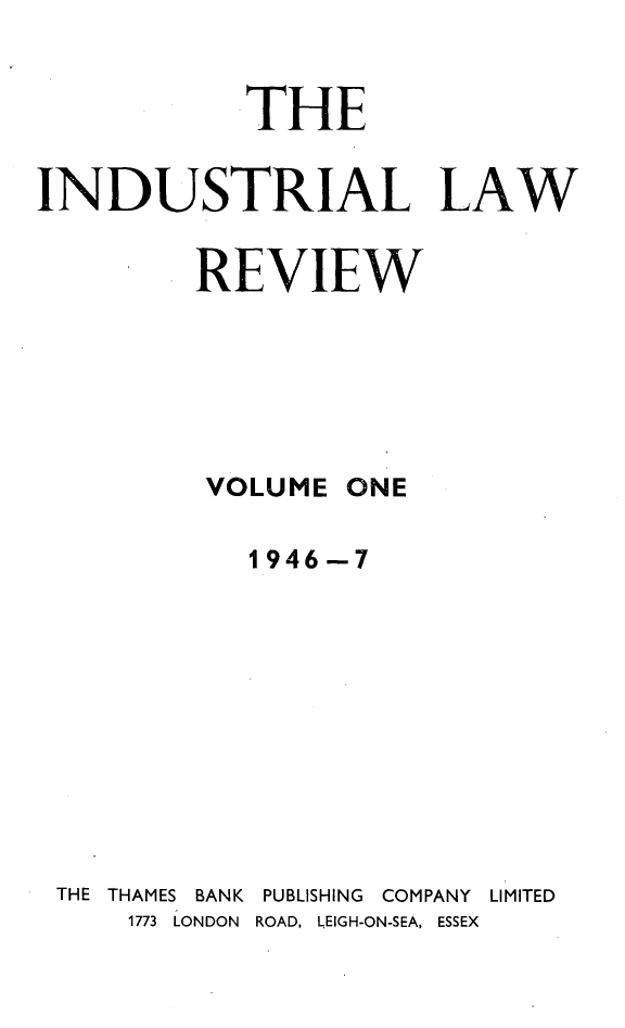 handle is hein.journals/indust1 and id is 1 raw text is: 


            THE

INDUSTRIAL LAW

         REVIEW


VOLUME


ONE


           1946-7










THE THAMES BANK PUBLISHING COMPANY LIMITED
    1773 LONDON ROAD, LEIGH-ON-SEA, ESSEX


