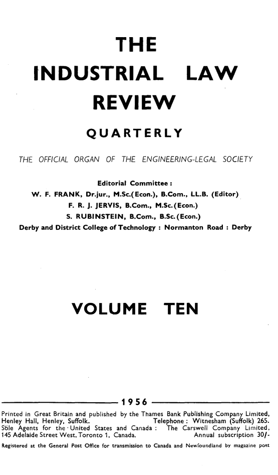 handle is hein.journals/indust10 and id is 1 raw text is: 




THE


INDUSTRIAL


LAW


                      REVIEW


                      QUARTERLY


    THE  OFFICIAL ORGAN  OF  THE  ENGINEERING-LEGAL  SOCIETY


                       Editorial Committee:
       W.  F. FRANK, Dr.jur., M.Sc.(Econ.), B.Com., LL.B. (Editor)
                F. R. J. JERVIS, B.Com., M.Sc.(Econ.)
                S. RUBINSTEIN, B.Com., B.Sc.(Econ.)
    Derby and District College of Technology : Normanton Road : Derby










                 VOLUME TEN











                             1956
Printed in Great Britain and published by the Thames Bank Publishing Company Limited,
Henley Hall, Henley, Suffolk.              Telephone : Witnesham (Suffolk) 265.
Sble Agents for the -United States and Canada  The Carswell Company Limited,
145 Adelaide Street West, Toronto 1, Canada.           Annual subscription 30/-
Registered at the General Post Office for transmission to Canada and Newfoundland by magazine post


