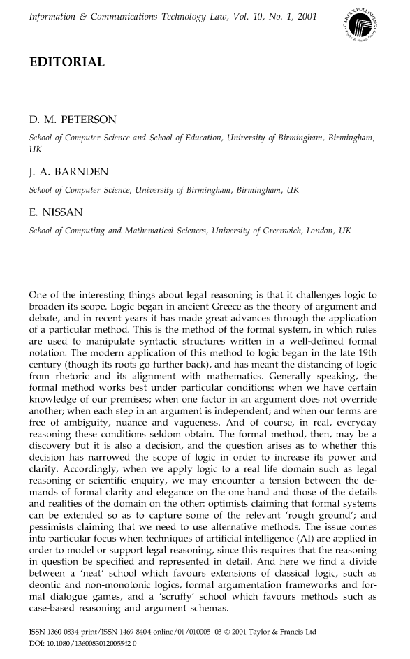 handle is hein.journals/infctel10 and id is 1 raw text is: Information & Communications Technology Law, Vol. 10, No. 1, 2001EDITORIALD. M. PETERSONSchool of Computer Science and School of Education, University of Birmingham, Birmingham,UKJ. A. BARNDENSchool of Computer Science, University of Birmingham, Birmingham, UKE. NISSANSchool of Computing and Mathematical Sciences, University of Greenwich, London, UKOne of the interesting things about legal reasoning is that it challenges logic tobroaden its scope. Logic began in ancient Greece as the theory of argument anddebate, and in recent years it has made great advances through the applicationof a particular method. This is the method of the formal system, in which rulesare used to manipulate syntactic structures written in a well-defined formalnotation. The modern application of this method to logic began in the late 19thcentury (though its roots go further back), and has meant the distancing of logicfrom rhetoric and its alignment with mathematics. Generally speaking, theformal method works best under particular conditions: when we have certainknowledge of our premises; when one factor in an argument does not overrideanother; when each step in an argument is independent; and when our terms arefree of ambiguity, nuance and vagueness. And of course, in real, everydayreasoning these conditions seldom obtain. The formal method, then, may be adiscovery but it is also a decision, and the question arises as to whether thisdecision has narrowed the scope of logic in order to increase its power andclarity. Accordingly, when we apply logic to a real life domain such as legalreasoning or scientific enquiry, we may encounter a tension between the de-mands of formal clarity and elegance on the one hand and those of the detailsand realities of the domain on the other: optimists claiming that formal systemscan be extended so as to capture some of the relevant 'rough ground'; andpessimists claiming that we need to use alternative methods. The issue comesinto particular focus when techniques of artificial intelligence (Al) are applied inorder to model or support legal reasoning, since this requires that the reasoningin question be specified and represented in detail. And here we find a dividebetween a 'neat' school which favours extensions of classical logic, such asdeontic and non-monotonic logics, formal argumentation frameworks and for-mal dialogue games, and a 'scruffy' school which favours methods such ascase-based reasoning and argument schemas.ISSN 1360-0834 print/ISSN 1469-8404 online/01 /010005-03 @ 2001 Taylor & Francis LtdDOI: 10.1080/1360083012005542 0