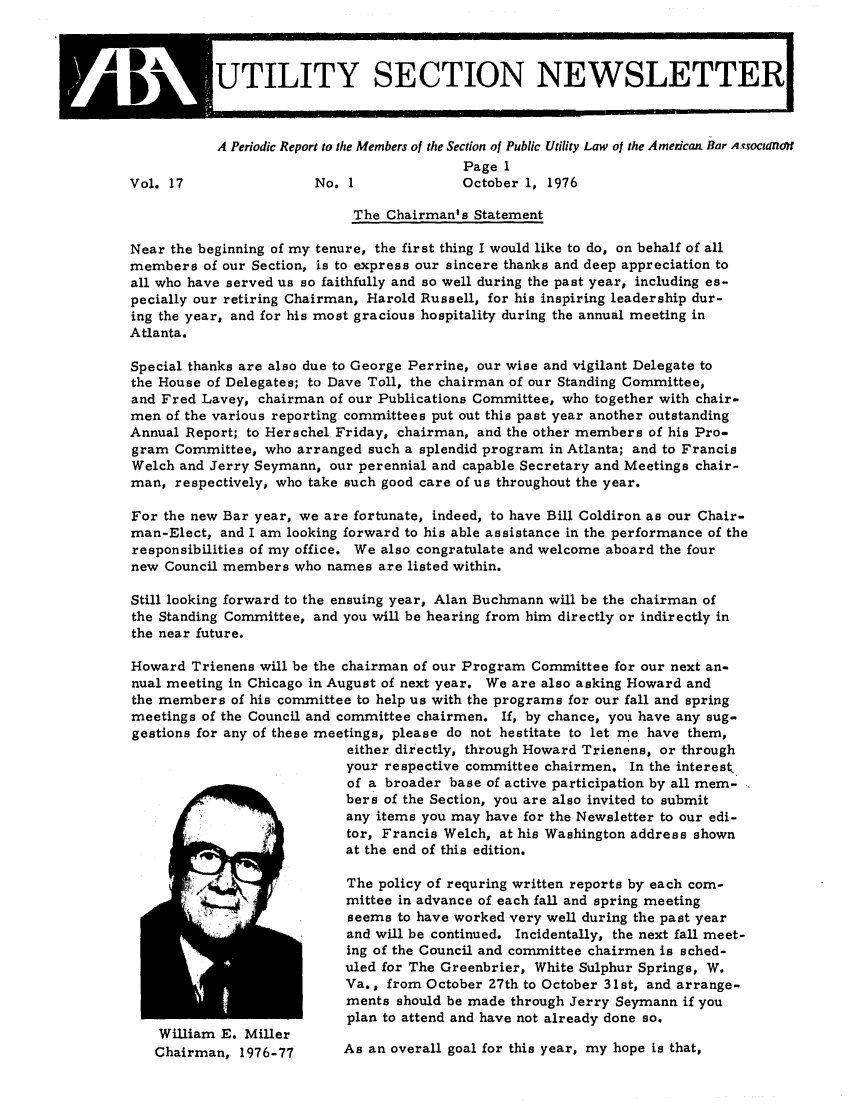 handle is hein.journals/infrastr17 and id is 1 raw text is: :          UTILITY SECTION NEWSLETTER1A Periodic Report to the Members of the Section of Public Utility Law of the Americain Bar A.T'ocdfnol!Page 1Vol. 17                No. 1             October 1, 1976The Chairman's StatementNear the beginning of my tenure, the first thing I would like to do, on behalf of allmembers of our Section, is to express our sincere thanks and deep appreciation toall who have served us so faithfully and so well during the past year, including es-pecially our retiring Chairman, Harold Russell, for his inspiring leadership dur-ing the year, and for his most gracious hospitality during the annual meeting inAtlanta.Special thanks are also due to George Perrine, our wise and vigilant Delegate tothe House of Delegates; to Dave Toll, the chairman of our Standing Committee,and Fred Lavey, chairman of our Publications Committee, who together with chair-men of the various reporting committees put out this past year another outstandingAnnual Report; to Herschel Friday, chairman, and the other members of his Pro-gram Committee, who arranged such a splendid program in Atlanta; and to FrancisWelch and Jerry Seymann, our perennial and capable Secretary and Meetings chair-man, respectively, who take such good care of us throughout the year.For the new Bar year, we are fortunate, indeed, to have Bill Coldiron as our Chair-man-Elect, and I am looking forward to his able assistance in the performance of theresponsibilities of my office. We also congratulate and welcome aboard the fournew Council members who names are listed within.Still looking forward to the ensuing year, Alan Buchmann will be the chairman ofthe Standing Committee, and you will be hearing from him directly or indirectly inthe near future.Howard Trienens will be the chairman of our Program Committee for our next an-nual meeting in Chicago in August of next year. We are also asking Howard andthe members of his committee to help us with the programs for our fall and springmeetings of the Council and committee chairmen. If, by chance, you have any sug-gestions for any of these meetings, please do not hestitate to let me have them,either directly, through Howard Trienens, or throughyour respective committee chairmen. In the interest.of a broader base of active participation by all mem-bers of the Section, you are also invited to submitany items you may have for the Newsletter to our edi-tor, Francis Welch, at his Washington address shownat the end of this edition.The policy of requring written reports by each com-mittee in advance of each fall and spring meetingseems to have worked very well during the past yearand will be continued. Incidentally, the next fall meet-ing of the Council and committee chairmen is sched-uled for The Greenbrier, White Sulphur Springs, W.Va., from October 27th to October 31st, and arrange-ments should be made through Jerry Seymann if youplan to attend and have not already done so.William E. MillerChairman, 1976-77      As an overall goal for this year, my hope is that,