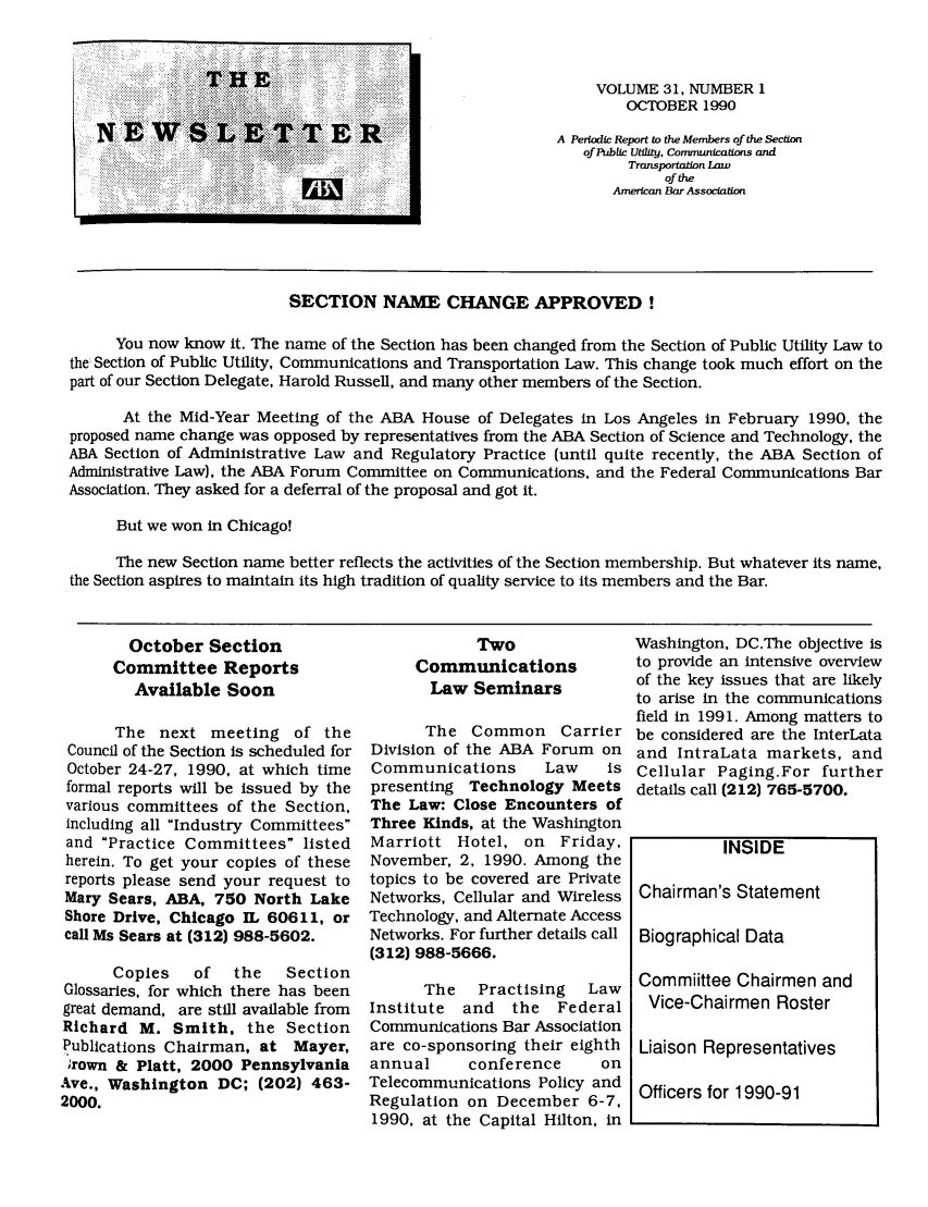 handle is hein.journals/infrastr31 and id is 1 raw text is: VOLUME 31, NUMBER 1OCTOBER 1990A Periodic Report to the Members of the Sectionof Public Utility, Communications andTransportation LawoftheAmerican Bar AssociationSECTION NAME CHANGE APPROVED!You now know it. The name of the Section has been changed from the Section of Public Utility Law tothe Section of Public Utility, Communications and Transportation Law. This change took much effort on thepart of our Section Delegate, Harold Russell, and many other members of the Section.At the Mid-Year Meeting of the ABA House of Delegates in Los Angeles in February 1990, theproposed name change was opposed by representatives from the ABA Section of Science and Technology, theABA Section of Administrative Law and Regulatory Practice (until quite recently, the ABA Section ofAdministrative Law), the ABA Forum Committee on Communications, and the Federal Communications BarAssociation. They asked for a deferral of the proposal and got it.But we won in Chicago!The new Section name better reflects the activities of the Section membership. But whatever its name,the Section aspires to maintain its high tradition of quality service to its members and the Bar.October SectionCommittee ReportsAvailable SoonThe next meeting of theCouncil of the Section is scheduled forOctober 24-27, 1990, at which timeformal reports will be issued by thevarious committees of the Section,including all Industry Committeesand Practice Committees listedherein. To get your copies of thesereports please send your request toMary Sears, ABA, 750 North LakeShore Drive, Chicago IL 60611, orcall Ms Sears at (312) 988-5602.Copies   of   the   SectionGlossaries, for which there has beengreat demand, are still available fromRichard M. Smith, the SectionPublications Chairman, at Mayer,'rown & Platt, 2000 PennsylvaniaAve., Washington DC; (202) 463-2000.TwoCommunicationsLaw SeminarsThe Common CarrierDivision of the ABA Forum onCommunications     Law    ispresenting Technology MeetsThe Law: Close Encounters ofThree Kinds, at the WashingtonMarriott Hotel, on Friday,November, 2, 1990. Among thetopics to be covered are PrivateNetworks, Cellular and WirelessTechnology, and Alternate AccessNetworks. For further details call(312) 988-5666.The   Practising  LawInstitute and the FederalCommunications Bar Associationare co-sponsoring their eighthannual     conference    onTelecommunications Policy andRegulation on December 6-7,1990, at the Capital Hilton, inWashington, DC.The objective isto provide an intensive overviewof the key issues that are likelyto arise in the communicationsfield in 1991. Among matters tobe considered are the InterLataand IntraLata markets, andCellular Paging.For furtherdetails call (212) 765-5700.INSIDEChairman's StatementBiographical DataCommiittee Chairmen andVice-Chairmen RosterLiaison RepresentativesOfficers for 1990-91