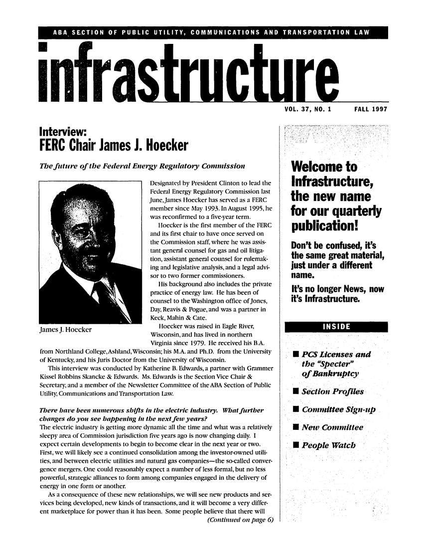 handle is hein.journals/infrastr37 and id is 1 raw text is: infraVOL. 37, NO. 1Interview:FERC Chair James J. HoeckerThe future of the Federal Energy, Regulatoty CoininissionDesignate(d by President Clinton to lead theFederal Energy Regulatory Commission lastJune, James Iloecker has served as a FERCmember since May 1993. In August 1995, hewas reconfirmed to a five-year term.Iloecker is the first member of the FERCand its first chair to have once served onthe Commission staff, where he was assis-tant general counsel for gas and oil litiga-tion, assistant general counsel for rulemak-ing and legislative analysis, and a legal advi-sor to two former commissioners.His background also includes the privatepractice of energy law. He has been ofcounsel to the Washington office of Jones,Day, Reavis & Pogue, and was a partner inKeck, Mahin & Cate.James J. Hocckcr                   IHoecker was raised in Eagle River,Wisconsin, and has lived in northernVirginia since 1979. lie received his B.A.from Northland College,Ashland,Wisconsin; his M.A. and Ph.D. from the Universityof Kentucky, and his Juris Doctor from the University of Wisconsin.This interview was conducted by Katherine B. Edwards, a partner with GrammerKissel Robbins Skancke & Edwards. Ms. Edwards is the Section Vice Chair &Secretar)y and a member of the Newsletter Committee of the ABA Section of PublicUtility Communications and Transportation Law.There have been numerous shifis in the electric industry What furtherchanges do you see happening in the next few years?The electric industry is getting more dynamic all the time and what was a relativelysleepy area of Commission jurisdiction five years ago is now changing daily. Iexpect certain developments to begin to become clear in the next year or two.First, we will likely see a continued consolidation among the investor-owned utili-ties, and between electric utilities and natural gas companies-the so-called conver-gence mergers. One could reasonably expect a number of less formal, but no lesspowerful, strategic alliances to form among companies engaged in the delivery ofenergy in one form or another.As a consequence of these new relationships, we will see new products and ser-vices being developed, new kinds of transactions, and it will become a very differ-ent marketplace for power than it has been. Some people believe that there will(Continued on page 6)Welcome toInfrastructure,the new namefor our quarterlypublication!Don't be confused, it'sthe same great material,just under a differentname.It's no longer News, nowit's Infrastructure.N PCS Licenses andthe Specterof Bankruptcy0 Section Profiles* Committee Sign-rp* New Committee0 People WatchFALL 1997