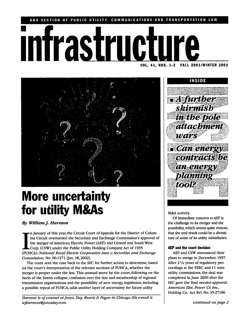 handle is hein.journals/infrastr41 and id is 1 raw text is: AASC IO  OF PULC UTLIY   COM U A IO  AN  TRN PRTTO  LA Winfrast1-VOL. 41, NOS. 1-2 FALL 2001/WINTER 2002More uncertaintyfor utility M&AsBy WilliamJ. Harmonn January of this year, the Circuit Court of Appeals for the District of Colum-bia Circuit overturned the Securities and Exchange Commission's approval ofthe merger of American Electric Power (AEP) and Central and South WestCorp. (CSW) under the Public Utility Holding Company Act of 1935(PUHCA). National Rural Electric Cooperative Assn v. Securities and FxchangeCommission, No. 00-1371 (Jan. 18,2002).The court sent the case back to the SEC for further action to determine, basedon the court's interpretation of the relevant sections of PUHCA, whether themerger is proper under the law. This unusual move by the court, following on theheels of the Enron collapse, confusion over the size and membership of regionaltransmission organizations and the possibility of new energy legislation, includinga possible repeal of PUHCA, adds another layer of uncertainty for future utilityfla-mon is of counsel aijones, Day; Reavis & Pogue in Chicago. Ills e-mai Isw/jha,-mon@jonesdaj coyn.M&A activity.Of immediate concern to AEP isthe challenge to its merger and thepossibility, which seems quite remote,that the end result could be a divesti-ture of some of its utility subsidiaries.AEP and the court decisionAEP and CSW announced theirplans to merge in December, 1997.After 2 1/2 years of regulatory pro-ceedings at the FERC and 11 stateutility commissions, the deal wascompleted in June 2000 after theSEC gave the final needed approval.Anerican Elec. Pow'er Co. Inc.,Holding Co. Act Rel. No. 35-27186conthitied on page 2I               INSIDE