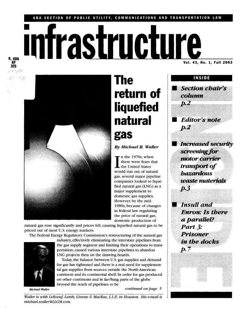handle is hein.journals/infrastr43 and id is 1 raw text is: B, ABA ifa                tu               t       rKF                                                  Vol. 43, No. 1, Fall 2003325Thereturn ofliquefiednaturalBy Michael R. Walern the 1970s, whenthere were fears thatthe United Stateswould run out of naturalgas, several major pipelineJcompanies looked to lique-fied natural gas (LNG) as amajor supplement todomestic gas supplies.However, by the mid-1980s, because of changesin federal law regulatingthe price of natural gas,domestic production ofnatural gas rose significantly and prices fell, causing liquefied natural gas to bepriced out of most U.S. energy markets.The Federal Energy Regulatory Commission's restructuring of the natural gasindustry, effectively eliminating the interstate pipelines fromthe gas supply segment and limiting their operations to trans-portation, caused various interstate pipelines to abandonLNG projects then on the drawing boards.Today, the balance between U.S. gas supplies and demandfor gas has tightened and there is a real need for supplemen-tal gas supplies from sources outside the North Americancontinent and its continental shelf. In order for gas producedon other continents and in far-flung parts of the globebeyond the reach of pipelines to beMichael Waler                                 continued on page 5Waller is with LeBoeuf, Lamb, Greene & MacRae, L.L.P, in Houston. His e-mail ismichael. waller@LLGM.com.INSIDE