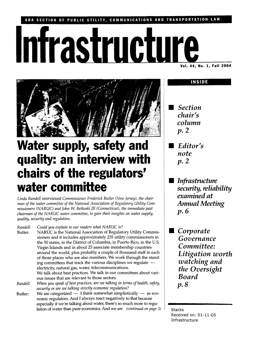 handle is hein.journals/infrastr44 and id is 1 raw text is: InfraVol. 44, No. 1, Fall 2004Water supply, safety andquality: an interview withchairs of the regulators'water committeeLinda Randell interviewed Commissioner Frederick Butler (New Jersey), the chair-man of the water committee of the National Association of Regulatory Utility Com-missioners (NARUC) and John W. Betkoski III (Connecticut), the immediate pastchairman of the NARUC water committee, to gain their insights on water supply,quality, security and regulation.Randell:  Could you explain to our readers what NARUC is?Butler:   NARUC is the National Association of Regulatory Utility Commis-sioners and it includes approximately 235 utility commissioners inthe 50 states, in the District of Columbia, in Puerto Rico, in the U.S.Virgin Islands and in about 25 associate membership countriesaround the world, plus probably a couple of thousand staff in eachof those places who are also members. We work through the stand-ing committees that track the various disciplines we regulate -electricity, natural gas, water, telecommunications.We talk about best practices. We talk in our committees about vari-ous issues that are relevant to those sectors.Randell:  When you speak of best practices, are we talking in terms of health, safety,security or are we talking strictly economic regulation?Butler:   We are categorized -  I think somewhat simplistically -  as eco-nomic regulators. And I always react negatively to that becauseespecially if we're talking about water, there's so much more to regu-lation of water than pure economics. And we are (continued on page 3)* Sectionchair'scolumnp. 2* Editor'snotep. 2U Infrastructuresecurity, reliabilityexamined atAnnual Meetingp. 6 CorporateGovernanceCommittee:Litigation worthwatching andthe OversightBoardp. 8StacksReceived on: 01-11-05InfrastructureINI DE~ Ill~