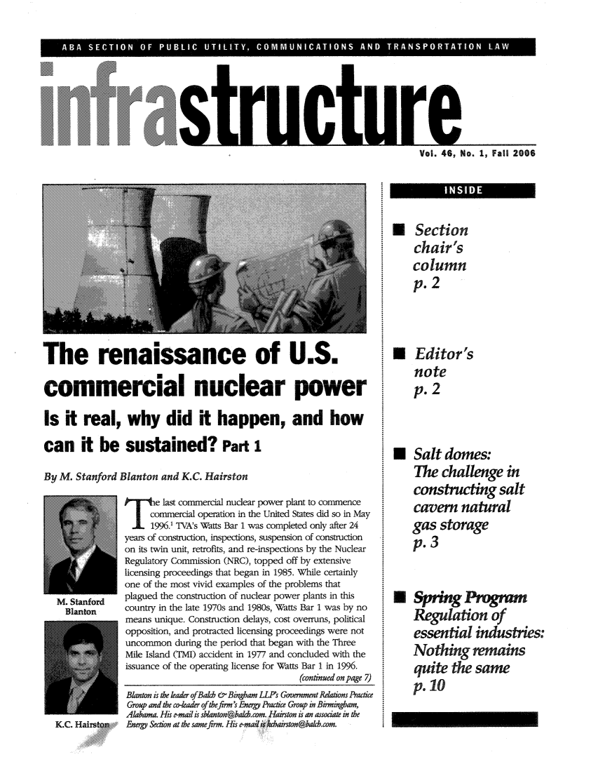 handle is hein.journals/infrastr46 and id is 1 raw text is: A  O   F P                           S   AND TRANPRTTO       LVol. 46, No. 1, Fall 2006The renaissance of U.S.commercial nuclear powerIs it real, why did it happen, and howcan it be sustained? Part 1By M. Stanford Blanton and K.C. HairstonPT    e mlast commercial nuclear power plant to commnencecommercial operation in the United States did so in May.1. 1996.' TVA's Watts Bar 1 was completed only after 24years of construction, inspections, suspension of constructionon its twin unit, retrofits, and re-inspections by the NuclearRegulatory Commission (NRC), topped off by extensivelicensing proceedings that began in 1985. While certainlyone of the most vivid examples of the problems thatM. Stanford   plagued the construction of nuclear power plants in thisBlanton     country in the late 1970s and 1980s, Watts Bar 1 was by nomeans unique. Construction delays, cost overruns, politicalopposition, and protracted licensing proceedings were notuncommon during the period that began with the ThreeMile Island (TMI) accident in 1977 and concluded with theissuance of the operating license for Watts Bar 1 in 1996.(continued on page 7)KC. HarstU Sectionchair'scolumnp. 2* Editor'snotep. 2N Salt domes:The challenge inconstructing saltcavern naturalgas storagep. 3N Spring ProgrnRegulation ofessential industies:Nothing remainsquite the samepoloBlanton is the leader ofBach & Bingham LLPs Govenment Relatons PracticeGroup and the co-leader ofthefirm's Energy Practice Group in Birmingham,Alabama. His e-mail is sblanton@badcom. Hairston is an assoiate in theEnergy Section at the samefirm. His e-mai is koairston@balch.com.
