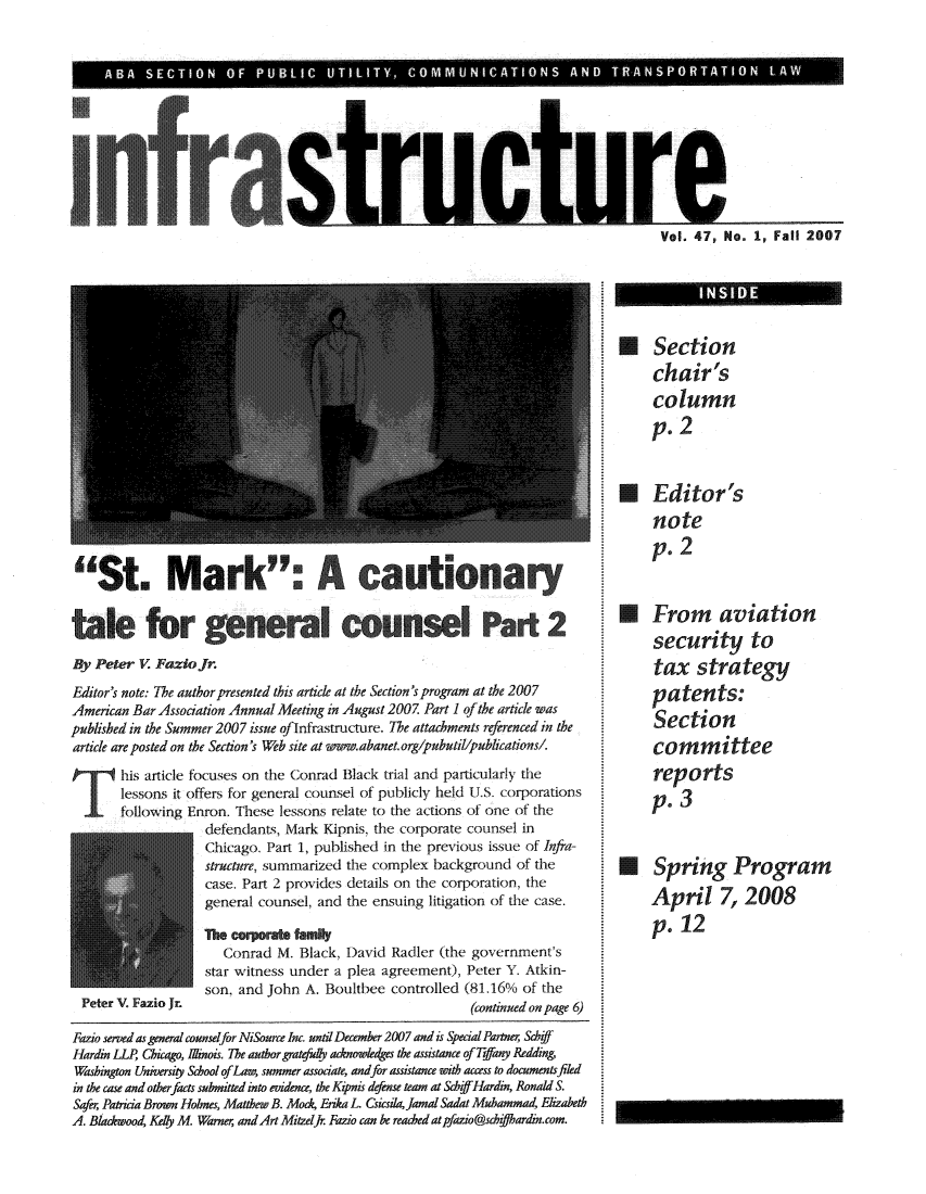handle is hein.journals/infrastr47 and id is 1 raw text is: A A SECTION  OF PUBLIC  UTILITY, COMMUNICATIONS AND TRANSPORTATION  LA WSt. Mark                           cuinarytlfor gnrlcuslPart 2By Peter V. Fazie fr.Editor's note: The author presented this article at the Section's program at the 2007American Bar Association Annual Meeting in August 2007. Part 1 of the article waspublished in the Summer 2007 issue oflnfrastructure. The attachments referenced in thearticle are posted on the Section's Web site at .wwaw.abanet.org/pubutil/publications/.his article focuses on the Conrad Black trial and particularly thelessons it offers for general counsel of publicly held U.S. corporationsfollowing Enron. These lessons relate to the actions of one of thedefendants, Mark Kipnis, the corporate counsel inChicago. Part 1, published in the previous issue of Infra-structure, summarized the complex background of thecase. Part 2 provides details on the corporation, thegeneral counsel, and the ensuing litigation of the case.Peter V. Fazio Jr.The corporate familyConrad M. Black, David Radler (the government'sstar witness under a plea agreement), Peter Y. Atkin-son, and John A. Boultbee controlled (81.16% of the(continued on page 6)Fazio semed as general counselfor NiSource Inc. until December 2007 and is Special Partner SchiffHardin LLP Chicago, Ilinois. The author gratefulk acknowledges the assistance of i-fay ReddingWashington University School ofLaw, summer associate, andfor assistance with access to documents filedin the case and otherfacts submitted into evidence, the Kpnis defense team at SchffHardin, Ronald S.Safer, Patricia Brown Holmes, Matthew B. Mock, Enka L. Csicsila,Jamal Sadat Muhammad, ElizabethA. Blackwood, Kely M Warner; andArt Mitzel f Fazio can be read'edatpfazio@shzffhardin.com.Vol. 47, No. 1, Fall 2007USectionchair'scolumnp. 2Editor'snotep. 2* From aviationsecurity totax strategypatents:Sectioncommitteereportsp. 3* Spring ProgramApril 7, 2008p. 12