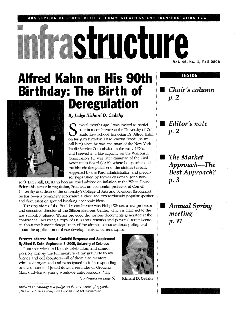 handle is hein.journals/infrastr48 and id is 1 raw text is: Vrao 4NrleVol. 48, No, 1, Fall 200}8Alfred Kahn on His 90thBirthday: The Birth ofDeregulationBy Judge Richard D. Cudahyeveral months ago I was invited to partici-pate in a conference at the University of Col-orado Law School, honoring Dr. Alfred Kahnon his 90th birthday. I had known Fred (as wecall him) since he was chairman of the New YorkPublic Service Commission in the early 1970s,and I served in a like capacity on the WisconsinCommission. He was later chairman of the CivilAeronautics Board (CAB), where he spearheadedthe historic deregulation of the airlines (alreadysuggested by the Ford administration and precur-sor steps taken by former chairman, John Rob-son). Later still, Dr. Kahn became chief advisor on inflation to the White House.Before his career in regulation, Fred was an economics professor at ComellUniversity and dean of the university's College of Arts and Sciences; throughouthe has been a prominent economist, author, and extraordinarily popular speakerand discussant on ground-breaking economic ideas.The organizer of the Boulder conference was Philip Weiser, a law professorand executive director of the Silicon Flatirons Center, which is attached to thelaw school. Professor Weiser provided the various documents generated at theconference, including a copy of Dr. Kahn's remarks and personal reminiscenc-es about the historic deregulation of the airlines, about antitrust policy, andabout the application of these developments to current topics.Excerpts adapted from A Grateful Response and SupplementBy Alfred E. Kahn, September 5, 2008, University of ColoradoI am overwhelmed by this celebration, and cannotpossibly convey the full measure of my gratitude to myfriends and collaborators-all of them also mentors-who have organized and participated in it. In respondingto these honors, I jotted down a reminder of GrouchoMarx's advice to young would-be entrepreneurs: The(continued on page 6)  Richard D. CudahyU* Chair's columnp.2 Editor's notep. 2* The MarketApproach-TheBest Approach?p. 3* Annual Springmeetingp. 11URichard D. Cudahy is a judge on the U.S. Court of Appeals,7th Circuit, in Chicago and coeditor of Infrastructure.____114 S I D E