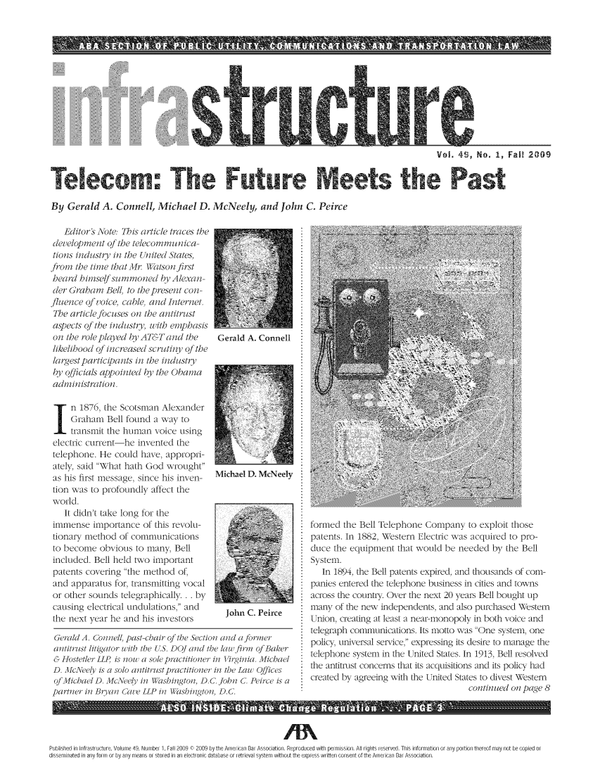 handle is hein.journals/infrastr49 and id is 1 raw text is: A          O  PLU                                   N   TVol. 49, No. 1, Fall 2009By Gerald A. Connell, Michael D. McNeely, and John C. PeirceEitor's Aote: This article traces thedevelopment of the teleconmmunica-tions industry in the T nited States,from the time that iMr Watson firstheard hiniselfsummoned by Alexan-der Graham Bell, to the present con-fluence ofv oice, cable, and InternetThe article jbcuses on the antitrustaspects of the industy, with emphasison the role played by AT&T and thelikelibood of increased scrutiny of thelargestparticipints in the industryby qficials appointed by the Obanaadinistration.In 1876, the Scotsman AlexanderGraham Bell found a way totransmit the human voice usingelectric current-he invented thetelephone. He could have, appropri-ately said What hath God wroughtas his first message, since his inven-tion was to profoundly affect theworld.It didn't take long for theimmense importance of this revolu-tionary method of communicationsto become obvious to many, Bellincluded. Bell held two importantpatents covering the method of,and apparatus for, transmitting vocalor other sounds telegraphically. .. bycausing electrical undulations, andthe next year he and his investorsGerald A. ConnellMichael D. McNeelyJohn C. PeirceGerald A. Coiiell past-chair oj the Section and a jbrmerantitrust litigator ith the US. DQJand the law firm oj Baker& HostetlerLLP /s now a sole pctitioner, in irginia. MichaelD. McNeely is a solo antirstpractitioner in the Lau OfficesofMichae ID. McNeely in Wishington, D.C. John C. Peirce ispartner in Bryan  a'e LLP in Washington, D.C.formed the Bell Telephone Company to exploit thosepatents. In 1882, Western Electric was acquired to pro-duce the equipment that would be needed by the BellSystem.In 1894, the Bell patents expired, and thousands of com-panies entered the telephone business in cities and townsacross the country. Over the next 20 years Bell bought upmany of the new independents, and also purchased WVesternunion, creating at least a near-monopoly in both voice andtelegraph communications. Its motto was One system, onepolicy, universal service, expressing its desire to manage thetelephone system in the United States. In 1913, Bell resolvedthe antitrust concerns that its acquisitions and its policy hadcreated by agreeing with the United States to divest Westerncontinued on pafg/e 8ALS                                 IN.1DE.Clima..Chane.Regu                                ation......P            GE.3.Published in Infrastructure, Volume 49, Numbei 1, Fall 2009 C 2009 by the Am eican Bar Association. Reproduced with permission. All rights reserved. This information or any portion thereof may not be copied 01disseminated in any form or by any means or stored in an electronic database or retrieval system without the express written consent of the Ameri can Bar Association.