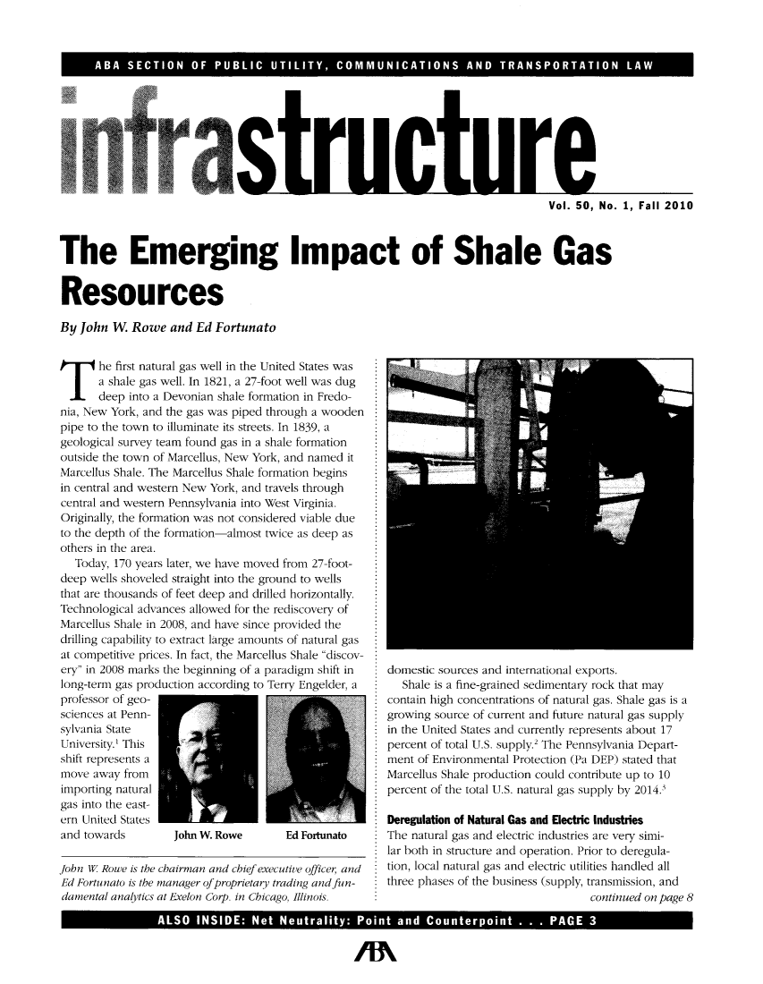 handle is hein.journals/infrastr50 and id is 1 raw text is: ABA SECTION OF PUBLIC UTILITY, COMMUNICATIONS AND TRANSPORTATION LAWVol. 50, No. 1, Fall 2010The Emerging Impact of Shale GasResourcesBy John W. Rowe and Ed Fortunatohe first natural gas well in the United States wasa shale gas well. In 1821, a 27-foot well was dugdeep into a Devonian shale formation in Fredo-nia, New York, and the gas was piped through a woodenpipe to the town to illuminate its streets. In 1839, ageological survey team found gas in a shale formationoutside the town of Marcellus, New York, and named itMarcellus Shale. The Marcellus Shale formation beginsin central and western New York, and travels throughcentral and western Pennsylvania into West Virginia.Originally, the formation was not considered viable dueto the depth of the formation-almost twice as deep asothers in the area.Today, 170 years later, we have moved from 27-foot-deep wells shoveled straight into the ground to wellsthat are thousands of feet deep and drilled horizontally.Technological advances allowed for the rediscovery ofMarcellus Shale in 2008, and have since provided thedrilling capability to extract large amounts of natural gasat competitive prices. In fact, the Marcellus Shale discov-ery in 2008 marks the beginning of a paradigm shift inlong-term gas production according to Terry Engelder, aprofessor of geo-sciences at Penn-sylvania StateUniversity.' Thisshift represents amove away fromimporting naturalgas into the east-ern United Statesand towards        John W. Rowe      Ed Fortunatojohn W Rowe is the chairman and chief executive officer, andEd Fortunato is the manager of proprietary trading and fun-damental analytics at Exelon Corp. in Chicago, Illinois.domestic sources and international exports.Shale is a fine-grained sedimentary rock that maycontain high concentrations of natural gas. Shale gas is agrowing source of current and future natural gas supplyin the United States and currently represents about 17percent of total U.S. supply.' The Pennsylvania Depart-ment of Environmental Protection (Pa DEP) stated thatMarcellus Shale production could contribute up to 10percent of the total U.S. natural gas supply by 2014.Deregulation of Natural Gas and Electric IndustriesThe natural gas and electric industries are very simi-lar both in structure and operation. Prior to deregula-tion, local natural gas and electric utilities handled allthree phases of the business (supply, transmission, andcontinued on page 8ALSO INSIDE: Net Neutrality: Point and Counterpoint . . . PAGE 3