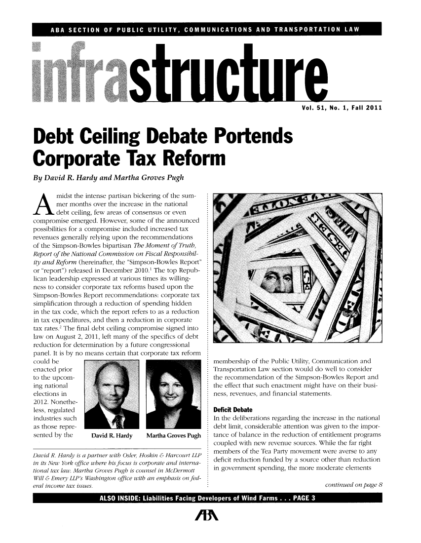handle is hein.journals/infrastr51 and id is 1 raw text is: ABA  SECTION OF PUBLIC UTILITY, COMMUNICATIONS AND TRANSPORTATION LAWstructureDebt Ceiling Debate PortendsCorporate Tax ReformBy David R. Hardy and Martha Groves Pughmidst the intense partisan bickering of the sum-mer months over the increase in the nationaldebt ceiling, few areas of consensus or evencompromise emerged. However, some of the announcedpossibilities for a compromise included increased taxrevenues generally relying upon the recommendationsof the Simpson-Bowles bipartisan The Moment of Truth,Report of the National Commission on Fiscal Responsibil-ity and Reform (hereinafter, the Simpson-Bowles Reportor report) released in December 2010.1 The top Repub-lican leadership expressed at various times its willing-ness to consider corporate tax reforms based upon theSimpson-Bowles Report recommendations: corporate taxsimplification through a reduction of spending hiddenin the tax code, which the report refers to as a reductionin tax expenditures, and then a reduction in corporatetax rates.2 The final debt ceiling compromise signed intolaw on August 2, 2011, left many of the specifics of debtreduction for determination by a future congressionalpanel. It is by no means certain that corporate tax reformcould beenacted priorto the upcom-ing nationalelections in2012. Nonethe-less, regulatedindustries suchas those repre-sented by the     David R. Hardy    Martha Groves PughDavid R. Hardy is a partner with Osler Hoskin & Harcourt LLPin its New York office where his focus is corporate and interna-tional tax law. Martha Groves Pugh is counsel in McDermottWill & Emery LLPs Washington office with an emphasis onfed-eral income tax issues.membership of the Public Utility, Communication andTransportation Law section would do well to considerthe recommendation of the Simpson-Bowles Report andthe effect that such enactment might have on their busi-ness, revenues, and financial statements.Deficit DebateIn the deliberations regarding the increase in the nationaldebt limit, considerable attention was given to the impor-tance of balance in the reduction of entitlement programscoupled with new revenue sources. While the far rightmembers of the Tea Party movement were averse to anydeficit reduction funded by a source other than reductionin government spending, the more moderate elementscontinued on page 8ALSO INSIDE: Liabilities Facing Developers of Wind Farms ... PAGE 3