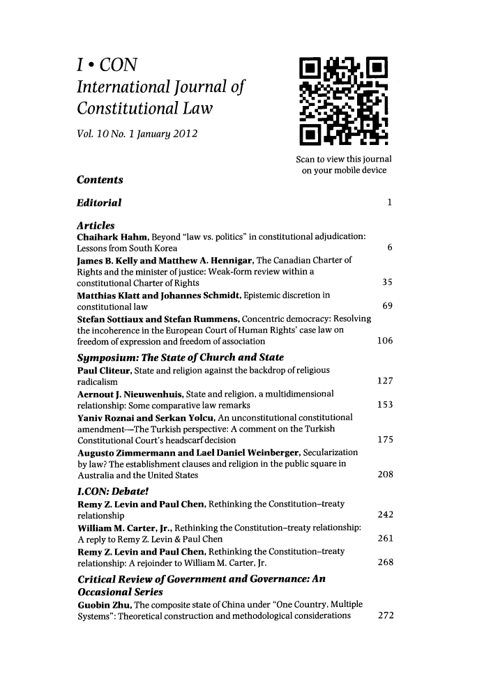 handle is hein.journals/injcl10 and id is 1 raw text is: I.CON oi CIOInternational Journal ofConstitutional LawVol. 10 No. 1 January 2012Scan to view this journalon your mobile deviceContentsEditorial                                                       1ArticlesChaihark Hahm, Beyond law vs. politics in constitutional adjudication:Lessons from South Korea                                        6James B. Kelly and Matthew A. Hennigar, The Canadian Charter ofRights and the minister of justice: Weak-form review within aconstitutional Charter of Rights                               35Matthias Klatt and Johannes Schmidt, Epistemic discretion inconstitutional law                                             69Stefan Sottiaux and Stefan Rummens, Concentric democracy: Resolvingthe incoherence in the European Court of Human Rights' case law onfreedom of expression and freedom of association              106Symposium: The State of Church and StatePaul Cliteur, State and religion against the backdrop of religiousradicalism                                                    127Aernout J. Nieuwenhuis, State and religion, a multidimensionalrelationship: Some comparative law remarks                    153Yaniv Roznai and Serkan Yolcu, An unconstitutional constitutionalamendment-The Turkish perspective: A comment on the TurkishConstitutional Court's headscarf decision                     175Augusto Zimmermann and Lael Daniel Weinberger, Secularizationby law? The establishment clauses and religion in the public square inAustralia and the United States                               208LCON: Debate!Remy Z. Levin and Paul Chen, Rethinking the Constitution-treatyrelationship                                                  242William M. Carter, Jr., Rethinking the Constitution-treaty relationship:A reply to Remy Z. Levin & Paul Chen                         261Remy Z. Levin and Paul Chen, Rethinking the Constitution-treatyrelationship: A rejoinder to William M. Carter, Jr.           268Critical Review of Government and Governance: AnOccasional SeriesGuobin Zhu, The composite state of China under One Country, MultipleSystems: Theoretical construction and methodological considerations  272