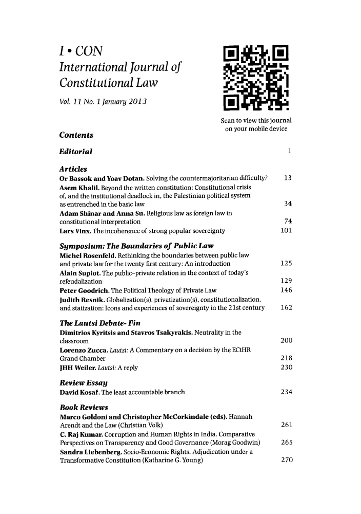 handle is hein.journals/injcl11 and id is 1 raw text is: I * CONInternational Journal of                                        LConstitutional LawVol. 11 No. 1 January 2013Scan to view this journalContents                                        on your mobile deviceEditorial                                                         1ArticlesOr Bassok and Yoav Dotan. Solving the countermajoritarian difficulty?  13Asem Khalil. Beyond the written constitution: Constitutional crisisof, and the institutional deadlock in, the Palestinian political systemas entrenched in the basic law                                   34Adam Shinar and Anna Su. Religious law as foreign law inconstitutional interpretation                                    74Lars Vinx. The incoherence of strong popular sovereignty        101Symposium: The Boundaries of Public LawMichel Rosenfeld. Rethinking the boundaries between public lawand private law for the twenty first century: An introduction   125Alain Supiot. The public-private relation in the context of today'srefeudalization                                                 129Peter Goodrich. The Political Theology of Private Law           146Judith Resnik. Globalization(s), privatization(s), constitutionalization,and statization: Icons and experiences of sovereignty in the 21st century  162The Lautsi Debate- FinDimitrios Kyritsis and Stavros Tsakyrakis. Neutrality in theclassroom                                                       200Lorenzo Zucca. Lautsi: A Commentary on a decision by the ECtHRGrand Chamber                                                   218JHH Weiler. Lautsi: A reply                                     230Review EssayDavid Kosaf. The least accountable branch                       234Book ReviewsMarco Goldoni and Christopher McCorkindale (eds). HannahArendt and the Law (Christian Volk)                             261C. Raj Kumar. Corruption and Human Rights in India. ComparativePerspectives on Transparency and Good Governance (Morag Goodwin)  265Sandra Liebenberg. Socio-Economic Rights. Adjudication under aTransformative Constitution (Katharine G. Young)                270