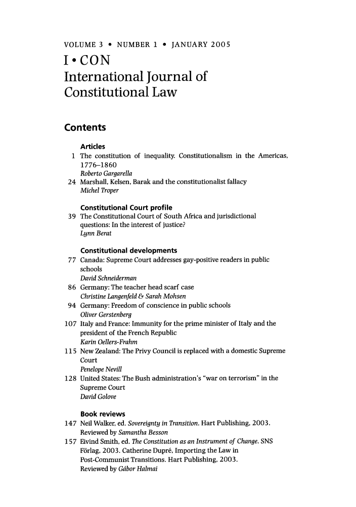 handle is hein.journals/injcl3 and id is 1 raw text is: VOLUME 3 * NUMBER 1 * JANUARY 2005
I*CON
International Journal of
Constitutional Law
Contents
Articles
1 The constitution of inequality. Constitutionalism in the Americas,
1776-1860
Roberto Gargarella
24 Marshall, Kelsen, Barak and the constitutionalist fallacy
Michel Troper
Constitutional Court profile
39 The Constitutional Court of South Africa and jurisdictional
questions: In the interest of justice?
Lynn Berat
Constitutional developments
77 Canada: Supreme Court addresses gay-positive readers in public
schools
David Schneiderman
86 Germany: The teacher head scarf case
Christine Langenfeld & Sarah Mohsen
94 Germany: Freedom of conscience in public schools
Oliver Gerstenberg
107 Italy and France: Immunity for the prime minister of Italy and the
president of the French Republic
Karin Oellers-Frahm
115 New Zealand: The Privy Council is replaced with a domestic Supreme
Court
Penelope Nevill
128 United States: The Bush administration's war on terrorism in the
Supreme Court
David Golove
Book reviews
147 Neil Walker, ed. Sovereignty in Transition. Hart Publishing, 2003.
Reviewed by Samantha Besson
157 Eivind Smith, ed. The Constitution as an Instrument of Change. SNS
Fbrlag, 2003. Catherine Dupr6, Importing the Law in
Post-Communist Transitions. Hart Publishing, 2003.
Reviewed by Gdbor Halmai



